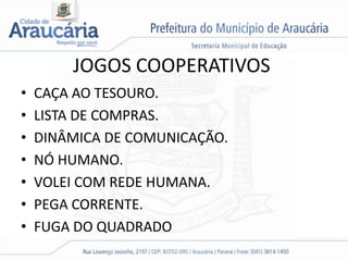 JOGOS COOPERATIVOS
• CAÇA AO TESOURO.
• LISTA DE COMPRAS.
• DINÂMICA DE COMUNICAÇÃO.
• NÓ HUMANO.
• VOLEI COM REDE HUMANA.
• PEGA CORRENTE.
• FUGA DO QUADRADO
 