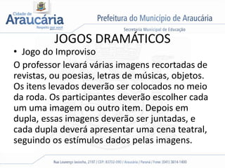 JOGOS DRAMÁTICOS
• Jogo do Improviso
O professor levará várias imagens recortadas de
revistas, ou poesias, letras de músicas, objetos.
Os itens levados deverão ser colocados no meio
da roda. Os participantes deverão escolher cada
um uma imagem ou outro item. Depois em
dupla, essas imagens deverão ser juntadas, e
cada dupla deverá apresentar uma cena teatral,
seguindo os estímulos dados pelas imagens.
 