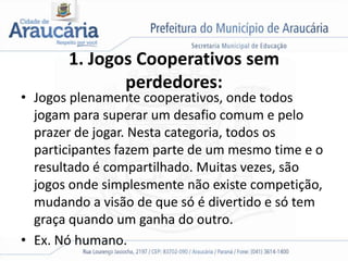 1. Jogos Cooperativos sem
perdedores:
• Jogos plenamente cooperativos, onde todos
jogam para superar um desafio comum e pelo
prazer de jogar. Nesta categoria, todos os
participantes fazem parte de um mesmo time e o
resultado é compartilhado. Muitas vezes, são
jogos onde simplesmente não existe competição,
mudando a visão de que só é divertido e só tem
graça quando um ganha do outro.
• Ex. Nó humano.
 