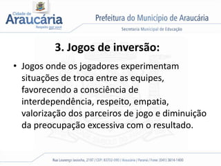 3. Jogos de inversão:
• Jogos onde os jogadores experimentam
situações de troca entre as equipes,
favorecendo a consciência de
interdependência, respeito, empatia,
valorização dos parceiros de jogo e diminuição
da preocupação excessiva com o resultado.
 