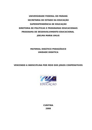 UNIVERSIDADE FEDERAL DO PARANÁ
SECRETARIA DE ESTADO DA EDUCAÇÃO
SUPERINTENDÊNCIA DE EDUCAÇÃO
DIRETORIA DE POLÍTICAS E PROGRAMAS EDUCACIONAIS
PROGRAMA DE DESENVOLVIMENTO EDUCACIONAL
JOELMA MARIA UHLIG
MATERIAL DIDÁTICO PEDAGÓGICO
UNIDADE DIDÁTICA
VENCENDO A INDISCIPLINA POR MEIO DOS JOGOS COOPERATIVOS
CURITIBA
2008
 