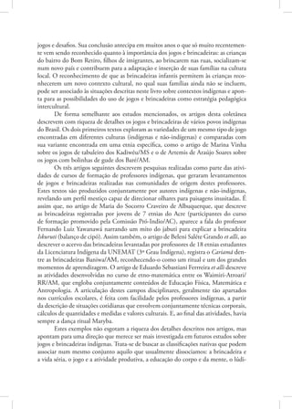 jogos e desafios. Sua conclusão antecipa em muitos anos o que só muito recentemen-
te vem sendo reconhecido quanto à importância dos jogos e brincadeiras: as crianças
do bairro do Bom Retiro, filhos de imigrantes, ao brincarem nas ruas, socializam-se
num novo país e contribuem para a adaptação e inserção de suas famílias na cultura
local. O reconhecimento de que as brincadeiras infantis permitem às crianças reco-
nhecerem um novo contexto cultural, no qual suas famílias ainda não se incluem,
pode ser associado às situações descritas neste livro sobre contextos indígenas e apon-
ta para as possibilidades do uso de jogos e brincadeiras como estratégia pedagógica
intercultural.
        De forma semelhante aos estudos mencionados, os artigos desta coletânea
descrevem com riqueza de detalhes os jogos e brincadeiras de vários povos indígenas
do Brasil. Os dois primeiros textos exploram as variedades de um mesmo tipo de jogo
encontradas em diferentes culturas (indígenas e não-indígenas) e comparadas com
sua variante encontrada em uma etnia específica, como o artigo de Marina Vinha
sobre os jogos de tabuleiro dos Kadiwéu/MS e o de Artemis de Araújo Soares sobre
os jogos com bolinhas de gude dos Baré/AM.
        Os três artigos seguintes descrevem pesquisas realizadas como parte das ativi-
dades de cursos de formação de professores indígenas, que geraram levantamentos
de jogos e brincadeiras realizadas nas comunidades de origem destes professores.
Estes textos são produzidos conjuntamente por autores indígenas e não-indígenas,
revelando um perfil mestiço capaz de direcionar olhares para paisagens inusitadas. É
assim que, no artigo de Maria do Socorro Craveiro de Albuquerque, que descreve
as brincadeiras registradas por jovens de 7 etnias do Acre (participantes do curso
de formação promovido pela Comissão Pró-Indio/AC), aparece a fala do professor
Fernando Luiz Yawanawá narrando um mito do jabuti para explicar a brincadeira
Iskuruti (balanço de cipó). Assim também, o artigo de Beleni Saléte Grando et alli, ao
descrever o acervo das brincadeiras levantadas por professores de 18 etnias estudantes
da Licenciatura Indígena da UNEMAT (3º Grau Indígena), registra o Cariamã den-
tre as brincadeiras Baniwa/AM, reconhecendo-o como um ritual e um dos grandes
momentos de aprendizagem. O artigo de Eduardo Sebastiani Ferrreira et alli descreve
as atividades desenvolvidas no curso de etno-matemática entre os Waimiri-Atroari/
RR/AM, que engloba conjuntamente conteúdos de Educação Física, Matemática e
Antropologia. A articulação destes campos disciplinares, geralmente tão apartados
nos currículos escolares, é feita com facilidade pelos professores indígenas, a partir
da descrição de situações cotidianas que envolvem conjuntamente técnicas corporais,
cálculos de quantidades e medidas e valores culturais. E, ao final das atividades, havia
sempre a dança ritual Maryba.
        Estes exemplos não esgotam a riqueza dos detalhes descritos nos artigos, mas
apontam para uma direção que merece ser mais investigada em futuros estudos sobre
jogos e brincadeiras indígenas. Trata-se de buscar as classificações nativas que podem
associar num mesmo conjunto aquilo que usualmente dissociamos: a brincadeira e
a vida séria, o jogo e a atividade produtiva, a educação do corpo e da mente, o lúdi-
 
