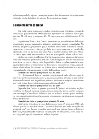 realizadas quando há alguma comemoração específica, ficando tais atividades sendo
praticadas no dia do índio e no advento do aniversário da aldeia.


5 O BRINCAR ENTRE OS TERENA

        Na etnia Terena foram entrevistados, conforme nossa orientação, pessoas da
comunidade que tinham em 2004 idades que agrupamos em três faixas etárias: pes-
soas com 31 a 40 anos, pessoas com 41 a 50 anos e pessoas com idades acima de 50
anos.
        A professora Terena, Ana Carina, apresentou em seu relatório os dados que
apresentamos abaixo, atendendo a diferentes relatos das pessoas entrevistadas. Na
memória das pessoas, percebemos que as mulheres brincavam e brincam de boneca,
como ocorre com todas as crianças, que brincam com as coisas que no mundo dos
adultos elas veem seu pai e sua mãe fazer. Para as mulheres, brincar de boneca é brin-
car com o papel social a ser assumindo entre seu povo quando adulta, o de ser mãe.
        Assim, nos relatos trazidos por Ana Carina, percebemos a presença da boneca
como um brinquedo permanente, mas que sofre alterações no uso dos recursos que
o ambiente em que as crianças estão disponibiliza. Assim, percebemos também, que
algumas brincadeiras se mantiveram no decorrer dos anos entre os Terena, especial-
mente a brincadeira de casinha e de boneca, sendo alterada conforme o contexto
vivenciado pelas crianças em cada período da história do grupo.
        Memória do brincar para pessoas 31 a 40 anos:
        “[...] brincavam de bonecas e casinha, brincávamos de pular elásticos, amareli-
nhas [...] brincávamos de latinha: como se fossem nossos sapatos, abríamos as latas de leite
ninho e enchíamos de terra ou pedrinhas pequenas, furávamos as tampas e amarrávamos
uma corda nelas e depois colocávamos os pés e saiamos andando.”
        Memória do brincar para pessoas 41 a 50 anos:
        Segundo Ana Carina, as pessoas gostavam de “brincar de casinha e de fazer
comidinha em latas de massa de tomate, assavam passarinho que os meninos matavam
com o estilingue”. Outra forma de brincar que era utilizado por este grupo, era brin-
car com materiais oferecidos pela natureza, por exemplo, transformavam espigas de
milhos em bonecas.
        Memória do brincar para pessoas acima de 50 anos:
        Ana Carina entrevistou a Dona Feliciana que tinha 75 anos, em 2004 e ela
afirmou que em sua época de menina, “quase não brincava, pois tinha que ajudar nos
serviços de casa”, mas durante entrevista lembrou de que quando brincava, brincava
de boneca, transformando objetos do seu cotidiano em brinquedos, como a sua bo-
neca de garrafa, que ela enrolava em pedaços de panos.




98  JOGOS E CULTURAS INDÍGENAS: Possibilidades para a educação intercultural na escola
 