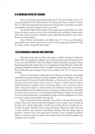 6 O BRINCAR ENTRE OS TUKANO

        Nesta etnia, foram entrevistados pessoas de 25 a 30 anos de idade e de 31 a 51
anos, pelo professor Clovis Batista Maria. De acordo com Clovis, os sujeitos na faixa
dos 25 a 30 anos pesquisados brincavam com os brinquedos construídos na própria
comunidade, como por exemplo, a bola e o carrinho.
        No mundo infantil destes adultos, havia espaço para as brincadeiras de rodas,
brincar de remar e pular em árvores. Já as brincadeiras de comidinha e casinha, quem
brincavam eram as meninas e também o jogo rouba folha de palmeira, que é seme-
lhante ao rouba bandeira.
        Para os Tukano entrevistados, com idades entre 31 e 51 anos, as brincadeiras
que lembram são: “nadar, lançar barro em época de chuva, pega-pega, futebol com bola
de seringa, casinha e barquinho de molongó”.


7 AS ATIVIDADES LÚDICAS DOS UMUTINA

       Participaram da coleta de dados sobre jogos na Aldeia Umutina em Barra do
Bugres-MT, sete acadêmicos indígenas que participaram das aulas de Educação Físi-
ca no curso da UNEMAT (Alicia Tau Hucere, Marcio Monzilar Coiezomaé, Eliane
Boroponepá Monzilar, Maria Alice de S. Cupudunepá, Edna Monzilar, Eneida Ku-
padanepá, Filadelfo de Oliveira Neto, Osvaldo Corezomaé Monzilar). As entrevistas
foram realizadas com um grupo de pessoas com idades entre 25 a 51 anos, no ano
de 2004.
       Dentre as brincadeiras citadas pela etnia Umutina, percebemos uma grande
variedade de jogos/brincadeiras da cultura popular infantil não indígena. Vale citar
que por decisão de Marechal Candido Rondon, os Umutina em seu Território, tive-
ram que conviver com várias etnias e com isso, a língua e a cultura comum entre os
diferentes homens e mulheres que lá conviveram passou a ser a cultura do coloni-
zador, a do povo da região e a cultura escolar. Os professores Umutina, no entanto,
vêm produzindo materiais didáticos para a escola que contribuem para a valorização
da cultura de seus ancestrais e o reconhecimento da história e cultura do povo pelos
jovens que hoje representam a comunidade nos Jogos dos Povos Indígenas e em mui-
tos outros espaços de intercâmbio intercultural.
       Entre as brincadeiras foram relatadas: Touro Bravo, Cola pau, Rouba bandei-
ra/latas, Passa anel, Anjo do mal, Bom barqueiro, Caiu no poço, Sete mocinha da
Europa, Arco e flecha, Queimada, Corrida livre, Corrida do ovo, Corrida do saco,
Corrida da agulha, Futebol, Dança, Dança da laranja, Músicas de roda (atirei pau
no gato, ciranda, a gata espiava), Amarelinha, Pandorga, Dominó, Bingo, Jogo da
memória, Tirimore (este é um jogo Paresi). Percebe-se uma variedade das práticas
lúdicas, ao mesmo tempo em que há uma inserção muito forte das brincadeiras não
indígenas nesse contexto.

                   JOGOS E CULTURAS INDÍGENAS: Possibilidades para a educação intercultural na escola  99
 