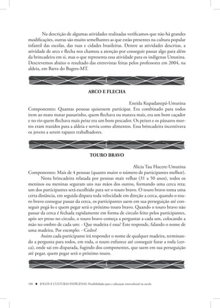 Na descrição de algumas atividades realizadas verificamos que não há grandes
modificações, outras são muito semelhantes as que estão presentes na cultura popular
infantil das escolas, das ruas e cidades brasileiras. Dentre as atividades descritas, a
atividade de arco e flecha nos chamou a atenção por conseguir passar algo para além
da brincadeira em si, mas o que representa essa atividade para os indígenas Umutina.
Descrevemos abaixo o resultado das entrevistas feitas pelos professores em 2004, na
aldeia, em Barra do Bugres-MT.



                                          ARCO E FLECHA

                                                      Eneida Kupadanepá-Umutina
Componentes: Quantas pessoas quisessem participar. Era combinado para todos
irem ao mato matar passarinho, quem flechava ou matava mais, era um bom caçador
e no rio quem flechava mais peixe era um bom pescador. Os peixes e os pássaros mor-
tos eram trazidos para a aldeia e servia como alimentos. Essa brincadeira incentivava
os jovens a serem rapazes trabalhadores.



                                           TOURO BRAVO

                                                         Alicia Tau Hucere-Umutina
Componentes: Mais de 4 pessoas (quanto maior o número de participantes melhor).
       Nesta brincadeira relatada por pessoas mais velhas (31 a 50 anos), todos os
meninos ou meninas seguram uns nas mãos dos outros, formando uma cerca reta;
um dos participantes será escolhido para ser o touro bravo. O touro bravo toma uma
certa distância, em seguida dispara toda velocidade em direção a cerca, quando o tou-
ro bravo consegue passar da cerca, os participantes saem em sua perseguição até con-
seguir pegá-lo e quem pegar será o próximo touro bravo. Quando o touro bravo não
passar da cerca é fechada rapidamente em forma de circulo feito pelos participantes,
após ser preso no circulo, o touro bravo começa a perguntar a cada um, colocando a
mão no ombro de cada um: - Que madeira é essa? Este responde, falando o nome de
uma madeira. Por exemplo: - Cedro!
       Assim cada participante irá responder o nome de qualquer madeira, terminan-
do a pergunta para todos, em roda, o touro enfurece até conseguir furar a roda (cer-
ca), onde sai em disparada, fugindo dos componentes, que saem em sua perseguição
até pegar, quem pegar será o próximo touro.




100  JOGOS E CULTURAS INDÍGENAS: Possibilidades para a educação intercultural na escola
 
