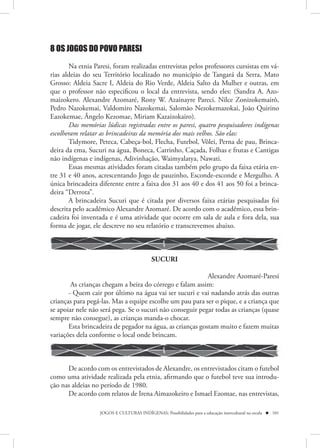 8 OS JOGOS DO POVO PARESI

        Na etnia Paresi, foram realizadas entrevistas pelos professores cursistas em vá-
rias aldeias do seu Território localizado no município de Tangará da Serra, Mato
Grosso: Aldeia Sacre I, Aldeia do Rio Verde, Aldeia Salto da Mulher e outras, em
que o professor não especificou o local da entrevista, sendo eles: (Sandra A. Azo-
maizokero. Alexandre Azomaré, Rony W. Azainayre Pareci. Nilce Zonizokemairô,
Pedro Nazokemai, Valdomiro Nazokemai, Salomão Nezokemazokai, João Quirino
Eazokemae, Ângelo Kezomae, Miriam Kazaizokairo).
        Das memórias lúdicas registradas entre os paresi, quatro pesquisadores indígenas
escolheram relatar as brincadeiras da memória dos mais velhos. São elas:
        Tidymore, Peteca, Cabeça-bol, Flecha, Futebol, Vôlei, Perna de pau, Brinca-
deira da ema, Sucuri na água, Boneca, Carrinho, Caçada, Folhas e frutas e Cantigas
não indígenas e indígenas, Adivinhação, Waimyalatya, Nawati.
        Essas mesmas atividades foram citadas também pelo grupo da faixa etária en-
tre 31 e 40 anos, acrescentando Jogo de pauzinho, Esconde-esconde e Mergulho. A
única brincadeira diferente entre a faixa dos 31 aos 40 e dos 41 aos 50 foi a brinca-
deira “Derrota”.
        A brincadeira Sucuri que é citada por diversos faixa etárias pesquisadas foi
descrita pelo acadêmico Alexandre Azomaré. De acordo com o acadêmico, essa brin-
cadeira foi inventada e é uma atividade que ocorre em sala de aula e fora dela, sua
forma de jogar, ele descreve no seu relatório e transcrevemos abaixo.



                                            SUCURI

                                                           Alexandre Azomaré-Paresi
        As crianças chegam a beira do córrego e falam assim:
       - Quem cair por último na água vai ser sucuri e vai nadando atrás das outras
crianças para pegá-las. Mas a equipe escolhe um pau para ser o pique, e a criança que
se apoiar nele não será pega. Se o sucuri não conseguir pegar todas as crianças (quase
sempre não consegue), as crianças manda-o chocar.
       Esta brincadeira de pegador na água, as crianças gostam muito e fazem muitas
variações dela conforme o local onde brincam.



      De acordo com os entrevistados de Alexandre, os entrevistados citam o futebol
como uma atividade realizada pela etnia, afirmando que o futebol teve sua introdu-
ção nas aldeias no período de 1980.
      De acordo com relatos de Irena Aimazokeiro e Ismael Ezomae, nas entrevistas,

                   JOGOS E CULTURAS INDÍGENAS: Possibilidades para a educação intercultural na escola  101
 