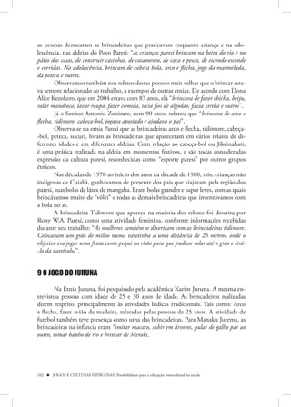 as pessoas destacaram as brincadeiras que praticavam enquanto criança e na ado-
lescência, nas aldeias do Povo Paresi: “as crianças paresi brincam na beira do rio e no
pátio das casas, de construir casinhas, de casamento, de caça e pesca, de esconde-esconde
e corridas. Na adolescência, brincam de cabeça bola, arco e flecha, jogo da marmelada,
da peteca e outros.
        Observamos também nos relatos destas pessoas mais velhas que o brincar esta-
va sempre relacionado ao trabalho, a exemplo de outras etnias. De acordo com Dona
Alice Kezokero, que em 2004 estava com 87 anos, ela “brincava de fazer chicha, beiju,
ralar mandioca, lavar roupa, fazer comida, tecia fios de algodão, fazia xiriba e outros”.
        Já o Senhor Antonio Zonizare, com 90 anos, relatou que “brincava de arco e
flecha, tidimore, cabeça-bol, jogava apostado e ajudava o pai”.
        Observa-se na etnia Paresi que as brincadeiras arco e flecha, tidimore, cabeça-
-bol, peteca, sucuri, foram as brincadeiras que apareceram em vários relatos de di-
ferentes idades e em diferentes aldeias. Com relação ao cabeça-bol ou Jikeinahati,
é uma prática realizada na aldeia em momentos festivos, e são todas consideradas
expressão da cultura paresi, reconhecidas como “esporte paresi” por outros grupos
étnicos.
        Nas décadas de 1970 ao início dos anos da década de 1980, nós, crianças não
indígenas de Cuiabá, ganhávamos de presente dos pais que viajavam pela região dos
paresi, suas bolas de látex de mangaba. Eram bolas grandes e super leves, com as quais
brincávamos muito de “vôlei” e todas as demais brincadeiras que inventávamos com
a bola no ar.
        A brincadeira Tidimore que aparece na maioria dos relatos foi descrita por
Rony W.A. Paresi, como uma atividade feminina, conforme informações recebidas
durante seu trabalho: “As mulheres também se divertiam com as brincadeiras tidimore.
Colocavam um grão de milho numa varetinha a uma distância de 25 metros, onde o
objetivo era jogar uma fruta como pequi no chão para que pudesse rolar até o grão e tirá-
-lo da varetinha”.


9 O JOGO DO JURUNA

        Na Etnia Juruna, foi pesquisado pela acadêmica Karim Juruna. A mesma en-
trevistou pessoas com idade de 25 e 30 anos de idade. As brincadeiras realizadas
dizem respeito, principalmente às atividades lúdicas tradicionais. Tais como: Arco
e flecha, fazer avião de madeira, relatadas pelas pessoas de 25 anos. A atividade de
futebol também teve presença como uma das brincadeiras. Para Manaku Jurema, as
brincadeiras na infância eram “imitar macaco, subir em árvores, pular de galho par ao
outro, tomar banho de rio e brincar de Meraki.




102  JOGOS E CULTURAS INDÍGENAS: Possibilidades para a educação intercultural na escola
 