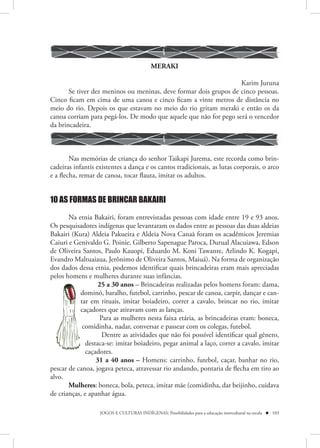 MERAKI

                                                                   Karim Juruna
       Se tiver dez meninos ou meninas, deve formar dois grupos de cinco pessoas.
Cinco ficam em cima de uma canoa e cinco ficam a vinte metros de distância no
meio do rio. Depois os que estavam no meio do rio gritam meraki e então os da
canoa corriam para pegá-los. De modo que aquele que não for pego será o vencedor
da brincadeira.



        Nas memórias de criança do senhor Taikapi Jurema, este recorda como brin-
cadeiras infantis existentes a dança e os cantos tradicionais, as lutas corporais, o arco
e a flecha, remar de canoa, tocar flauta, imitar os adultos.


10 AS FORMAS DE BRINCAR BAKAIRI

       Na etnia Bakairi, foram entrevistadas pessoas com idade entre 19 e 93 anos.
Os pesquisadores indígenas que levantaram os dados entre as pessoas das duas aldeias
Bakairi (Kura) Aldeia Pakueira e Aldeia Nova Canaã foram os acadêmicos Jeremias
Caiuri e Genivaldo G. Poinie, Gilberto Sapenague Paroca, Durual Alacuiawa, Edson
de Oliveira Santos, Paulo Kauopi, Eduardo M. Koni Tawanre, Arlindo K. Kogapi,
Evandro Maltuaiaua, Jerônimo de Oliveira Santos, Maiuá). Na forma de organização
dos dados dessa etnia, podemos identificar quais brincadeiras eram mais apreciadas
pelos homens e mulheres durante suas infâncias.
                   25 a 30 anos – Brincadeiras realizadas pelos homens foram: dama,
           dominó, baralho, futebol, carrinho, pescar de canoa, carpir, dançar e can-
           d
           do
           tar em rituais, imitar boiadeiro, correr a cavalo, brincar no rio, imitar
           ta
           caçadores que atiravam com as lanças.
           caa
                    Para as mulheres nesta faixa etária, as brincadeiras eram: boneca,
            comidinha, nadar, conversar e passear com os colegas, futebol.
            co
                     Dentre as atividades que não foi possível identificar qual gênero,
              destaca-se: imitar boiadeiro, pegar animal a laço, correr a cavalo, imitar
              d
              caçadores.
              c
                  31 a 40 anos – Homens: carrinho, futebol, caçar, banhar no rio,
pescar de canoa, jogava peteca, atravessar rio andando, pontaria de flecha em tiro ao
alvo.
       Mulheres: boneca, bola, peteca, imitar mãe (comidinha, dar beijinho, cuidava
de crianças, e apanhar água.

                   JOGOS E CULTURAS INDÍGENAS: Possibilidades para a educação intercultural na escola  103
 