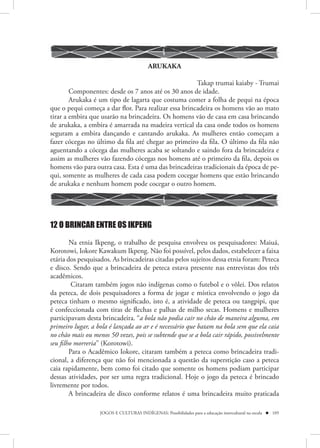 ARUKAKA

                                                       Takap trumai kaiaby - Trumai
        Componentes: desde os 7 anos até os 30 anos de idade.
        Arukaka é um tipo de lagarta que costuma comer a folha de pequi na época
que o pequi começa a dar flor. Para realizar essa brincadeira os homens vão ao mato
tirar a embira que usarão na brincadeira. Os homens vão de casa em casa brincando
de arukaka, a embira é amarrada na madeira vertical da casa onde todos os homens
seguram a embira dançando e cantando arukaka. As mulheres então começam a
fazer cócegas no último da fila até chegar ao primeiro da fila. O último da fila não
aguentando a cócega das mulheres acaba se soltando e saindo fora da brincadeira e
assim as mulheres vão fazendo cócegas nos homens até o primeiro da fila, depois os
homens vão para outra casa. Esta é uma das brincadeiras tradicionais da época de pe-
qui, somente as mulheres de cada casa podem cocegar homens que estão brincando
de arukaka e nenhum homem pode cocegar o outro homem.




12 O BRINCAR ENTRE OS IKPENG
        Na etnia Ikpeng, o trabalho de pesquisa envolveu os pesquisadores: Maiuá,
Korotowi, Iokore Kawakum Ikpeng. Não foi possível, pelos dados, estabelecer a faixa
etária dos pesquisados. As brincadeiras citadas pelos sujeitos dessa etnia foram: Peteca
e disco. Sendo que a brincadeira de peteca estava presente nas entrevistas dos três
acadêmicos.
         Citaram também jogos não indígenas como o futebol e o vôlei. Dos relatos
da peteca, de dois pesquisadores a forma de jogar e mística envolvendo o jogo da
peteca tinham o mesmo significado, isto é, a atividade de peteca ou tangpipi, que
é confeccionada com tiras de flechas e palhas de milho secas. Homens e mulheres
participavam desta brincadeira. “a bola não podia cair no chão de maneira alguma, em
primeiro lugar, a bola é lançada ao ar e é necessário que batam na bola sem que ela caia
no chão mais ou menos 50 vezes, pois se subtende que se a bola cair rápido, possivelmente
seu filho morreria” (Korotowi).
        Para o Acadêmico Iokore, citaram também a peteca como brincadeira tradi-
cional, a diferença que não foi mencionada a questão da superstição caso a peteca
caia rapidamente, bem como foi citado que somente os homens podiam participar
dessas atividades, por ser uma regra tradicional. Hoje o jogo da peteca é brincado
livremente por todos.
        A brincadeira de disco conforme relatos é uma brincadeira muito praticada

                   JOGOS E CULTURAS INDÍGENAS: Possibilidades para a educação intercultural na escola  105
 