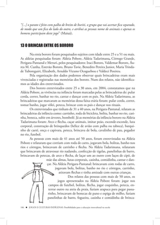 “[...] o parato é feito com palha de breito de buriti, o grupo que vai acertar fica separado,
de modo que um fica do lado do outro, e atribui as pessoas nome de animais e apenas os
homens participam deste jogo” (Maiuá).


13 O BRINCAR ENTRE OS BORORO

       Na etnia bororo foram pesquisados sujeitos com idade entre 25 e a 51 ou mais.
As aldeias pesquisadas foram: Aldeia Pobore, Aldeia Tadarimana, Córrego Grande,
Perigara-Pantanal e Meruri, pelos pesquisadores: Iraci Bororo, Valdemar Bororo, Áu-
rea M. Cunha, Estevão Bororo, Bruno Tavie, Benedito Pereira Junior, Maria Trinda-
de Tuboreguiri, Elizabeth, Arnaldo Vicuno Ocoguebou e Valdeci Poxireu.
       Pela organização dos dados podemos observar quais brincadeiras eram mais
vivenciadas e registradas nas memórias dos bororo. Num dos relatos, não identifica-
mos as idades dos entrevistados.
       Dos bororo entrevistados entre 25 a 30 anos, em 2004, constatamos que na
Aldeia Pobore, as vivências na infância foram marcadas pelas as brincadeiras de: pular
corda, correr, banhar no rio, cantar e dançar com os pais. Na Aldeia Tadarimana, as
brincadeiras que marcaram as memórias dessa faixa etária foram: pular corda, correr,
tomar banho, jogar vôlei, peteca, brincar com os pais e dançar nos rituais.
       Os entrevistados que tinham de 31 a 40 anos, na Perigara-Pantanal, relatam as
brincadeiras da infância como: carrinho, roda de bicicleta, bolita, banhar no rio, casi-
nha, boneca, subir em árvores, bombolê. Já as memórias da infância bororo na Aldeia
Tadarimana foram: Arco e flecha, caçar animais, imitar peão, esconde-esconde, luta
corporal, construção de brinquedos (hélice de avião com palha ou taboca), barqui-
nho de caeté, onça e capivara, peteca, brincava de bola, cavalinho de pau, pegador
no rio, futebol.
       As pessoas com mais de 41 anos até 50 anos, foram entrevistadas na Aldeia
Pobore e relataram que corriam com roda de carro, jogavam bola, bolitas, banho nos
rios e córregos, brincavam de carrinho e flecha. Na Aldeia Tadarimana, relataram
que brincavam de atravessar rio nadando, confecção de tigelas, panelinhas de barro,
brincavam de petecas, de arco e flecha, de laçar um ao outro com laços de cipó, de
                    mãe da almas, lutas corporais, casinha, comidinha, cantar e dan-
                         das
                    çar. Na Aldeia Perigara-Pantanal: brincavam com rodas de carro,
                          jogavam bola, bolitas, banho no rio e córregos, carrinho,
                          j
                              atiravam flechas e tinha amizade com outras crianças.
                                     Dos relatos das pessoas com mais de 50 anos, os
                             jogos apresentados na Aldeia Pobore foram: jogar nos
                     campos de futebol, bolitas, flecha, jogar coquinho, peteca, en-
                     campo
                     terrar outro na areia da praia, faziam arapuca para pegar passa-
                     rinho, brincavam de bonecas de pano e espiga de milho, faziam
                     panelinhas de barro, fogueira, casinha e comidinha de brinca-
                     paneli

106  JOGOS E CULTURAS INDÍGENAS: Possibilidades para a educação intercultural na escola
 
