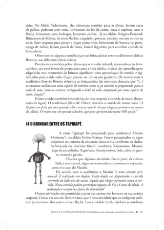 deira. Na Aldeia Tadarimana, eles ofereciam comidas para as almas, faziam casas
de palhas, pulavam com varas, brincavam de faz de conta, onça e capivara, arco e
flecha, brincavam com bodoque, lançavam pedras. Já na Aldeia Perigara-Pantanal:
Brincavam de bolitas, de atirar flechas, caquinho, petecas, enterrar uns aos outros na
areia, fazer arapuca para pescar e pegar passarinho, brincavam de boneca de pano,
espiga de milho, faziam panela de barro, faziam foguinho para cozinhar comida de
brincadeira.
        Observam-se algumas semelhanças nas brincadeiras entre as diferentes aldeias
Bororos, nas diferentes faixas etárias.
        Percebemos também pelos relatos que o mundo infantil, permeado pelas brin-
cadeiras, era uma forma de preparação para a vida adulta, muitas das aprendizagens
adquiridas nos momentos de brincar significam uma apropriação de sentido e sig-
nificados para a vida toda. Caçar, pescar, ser tornar um guerreiro. De acordo com o
acadêmico Estevão Bororo referente as brincadeiras das meninas, elencava que “[...]
as meninas utilizavam uma espécie de cestinho como se já estivesse se preparando para a
vida de mãe, como se estivesse carregando o bebê no colo, amparado por uma espécie de
cinto, (negia)”
        Foram citadas também brincadeiras de luta corporal e corrida de mano (bana-
neira da lagoa). O acadêmico Silvio M. Oikare descreve a corrida de mano como “A
disputa era feita por dois grandes clãs e vencia aquele clã que chegasse primeiro no centro
da aldeia. O mano era um grande cilindro, que pesa aproximadamente 500 quilos.”


14 O BRINCAR ENTRE OS TAPIRAPÉ

                          A etnia Tapirapé foi pesquisada pelo acadêmico Alberto
                   Orokomy’i, na aldeia Urubu-Branco. Foram pesquisados os jogos
                   O
                   existentes na semana da educação dessa etnia, conforme os dados.
                   e
                  As brincadeiras descritas foram: cavalinha, Xamainãwa, Maxirõ,
                  A
                    jogo da amarelinha, Xapie’ema, Xemiywoãwa, bola, cabo de guer-
                       ra, maraxi e gavião.
                               Observa que algumas atividades fazem parte da cultura
                       lúdica tradicional, algumas ocorrendo em momentos especiais,
                   como é o caso do Maxirõ.
                   c
                       De acordo com o acadêmico o Maxirõ “é uma corrida ceri-
               monial. É realizada em duplas. Cada dupla vai disputando a corrida
               mon
                correndo ao lado um do outro. Aquele que chegar primeiro vence a cor-
                corr
                rida Nessa corrida podem participar rapazes de 8 a 16 anos de idade. A
                rida.
               realização é sempre na época da derrubada”
      Outras atividades são permitidas a presença apenas dos homens na sua prática
corporal. Como é o caso do Xemiwoãwa, que é uma atividade que os indígenas utili-
zam para treinar alvo com o arco e flecha. Essa atividade revela também o cotidiano

                   JOGOS E CULTURAS INDÍGENAS: Possibilidades para a educação intercultural na escola  107
 