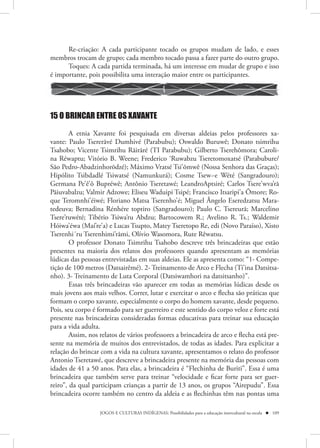 Re-criação: A cada participante tocado os grupos mudam de lado, e esses
membros trocam de grupo; cada membro tocado passa a fazer parte do outro grupo.
      Toques: A cada partida terminada, há um interesse em mudar de grupo e isso
é importante, pois possibilita uma interação maior entre os participantes.




15 O BRINCAR ENTRE OS XAVANTE

        A etnia Xavante foi pesquisada em diversas aldeias pelos professores xa-
vante: Paulo Tsererãvé Dumhivé (Parabubu); Oswaldo Buruwê; Donato tsimrihu
Tsahobo; Vicente Tsimrihu Rãirãré (TI Parabubu); Gilberto Tserehômora; Caroli-
na Réwaptu; Vitório B. Weene; Frederico ‘Ruwabzu Tseretomoxatsé (Parabubure/
São Pedro-Abadzinhorõdzé); Máximo Vratsé Tsi’õmwê (Nossa Senhora das Graças);
Hipólito Tsibdadlé Tsiwatsé (Namunkurá); Cosme Tsew~e Wété (Sangradouro);
Germana Pe’ê’ô Bupréwê; Antônio Tseretawé; LeandroAptsiré; Carlos Tsere’wva’rã
Pãiuvabalzu; Valmir Adzowe; Eliseu Waduipi Tsipé; Francisco Itsaripi’a Õmore; Ro-
que Teromnhi’éiwé; Floriano Matsa Tserenho’é; Miguel Ângelo Eseredzatsu Mara-
tedeuva; Bernadina Rénhére toptiro (Sangradouro); Paulo C. Tsereurã; Marcelino
Tsere’ruwété; Tibério Tsiwa’ru Abdzu; Bartocowem R.; Avelino R. Ts.; Waldemir
Hóiwa’éwa (Maí’re’a) e Lucas Tsupto, Matey Tseretopo Re, edi (Novo Paraíso), Xisto
Tserenhi´ru Tserenhimi’rãmi, Olívio Wasomora, Rute Rêwatsu.
        O professor Donato Tsimrihu Tsahobo descreve três brincadeiras que estão
presentes na maioria dos relatos dos professores quando apresentam as memórias
lúdicas das pessoas entrevistadas em suas aldeias. Ele as apresenta como: “1- Compe-
tição de 100 metros (Datsairêmé). 2- Treinamento de Arco e Flecha (Ti’ina Datsitsa-
nho). 3- Treinamento de Luta Corporal (Datsiwamhori na datsitsanho)”.
        Essas três brincadeiras vão aparecer em todas as memórias lúdicas desde os
mais jovens aos mais velhos. Correr, lutar e exercitar o arco e flecha são práticas que
formam o corpo xavante, especialmente o corpo do homem xavante, desde pequeno.
Pois, seu corpo é formado para ser guerreiro e este sentido do corpo veloz e forte está
presente nas brincadeiras consideradas formas educativas para treinar sua educação
para a vida adulta.
        Assim, nos relatos de vários professores a brincadeira de arco e flecha está pre-
sente na memória de muitos dos entrevistados, de todas as idades. Para explicitar a
relação do brincar com a vida na cultura xavante, apresentamos o relato do professor
Antonio Tseretawé, que descreve a brincadeira presente na memória das pessoas com
idades de 41 a 50 anos. Para elas, a brincadeira é “Flechinha de Buriti”. Essa é uma
brincadeira que também serve para treinar “velocidade e ficar forte para ser guer-
reiro”, da qual participam crianças a partir de 13 anos, os grupos “Airepudu”. Essa
brincadeira ocorre também no centro da aldeia e as flechinhas têm nas pontas uma

                   JOGOS E CULTURAS INDÍGENAS: Possibilidades para a educação intercultural na escola  109
 