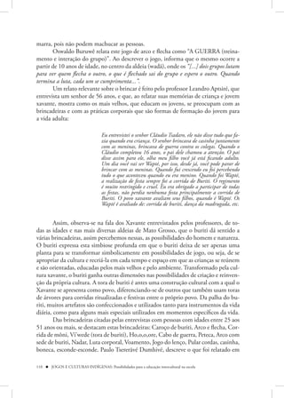 marra, pois não podem machucar as pessoas.
       Oswaldo Buruwê relata este jogo de arco e flecha como “A GUERRA (treina-
mento e interação do grupo)”. Ao descrever o jogo, informa que o mesmo ocorre a
partir de 10 anos de idade, no centro da aldeia (wadã), onde os “[...] dois grupos lutam
para ver quem flecha o outro, o que é flechado sai do grupo e espero o outro. Quando
termina a luta, cada um se cumprimenta...”.
       Um relato relevante sobre o brincar é feito pelo professor Leandro Aptsiré, que
entrevista um senhor de 56 anos, e que, ao relatar suas memórias de criança e jovem
xavante, mostra como os mais velhos, que educam os jovens, se preocupam com as
brincadeiras e com as práticas corporais que são formas de formação do jovem para
a vida adulta:

                                   Eu entrevistei o senhor Cláudio Tsadaro, ele não disse tudo que fa-
                                   zia quando era criança. O senhor brincava de casinha juntamente
                                   com as meninas, brincava de guerra contra os colegas. Quando o
                                   Cláudio completou 16 anos, o pai dele chamou a atenção. O pai
                                   disse assim para ele, olha meu filho você já está ficando adulto.
                                   Um dia você vai ser Wapté, por isso, desde já, você pode parar de
                                   brincar com as meninas. Quando fui crescendo eu foi percebendo
                                   tudo o que aconteceu quando eu era menino. Quando foi Wapté,
                                   a realização de festa sempre foi a corrida de Buriti. O regimento
                                   é muito restringido e cruel. Eu era obrigado a participar de todas
                                   as festas, não perdia nenhuma festa principalmente a corrida de
                                   Buriti. O povo xavante avaliam seus filhos, quando é Wapté. Os
                                   Wapté é avaliado de: corrida de buriti, dança da madrugada, etc.


        Assim, observa-se na fala dos Xavante entrevistados pelos professores, de to-
das as idades e nas mais diversas aldeias de Mato Grosso, que o buriti dá sentido a
várias brincadeiras, assim percebemos nessas, as possibilidades do homem e natureza.
O buriti expressa esta simbiose profunda em que o buriti deixa de ser apenas uma
planta para se transformar simbolicamente em possibilidades de jogo, ou seja, de se
apropriar da cultura e recriá-la em cada tempo e espaço em que as crianças se reúnem
e são orientadas, educadas pelos mais velhos e pelo ambiente. Transformado pela cul-
tura xavante, o buriti ganha outras dimensões nas possibilidades de criação e reinven-
ção da própria cultura. A tora de buriti é antes uma construção cultural com a qual o
Xavante se apresenta como povo, diferenciando-se de outros que também usam toras
de árvores para corridas ritualizadas e festivas entre o próprio povo. Da palha do bu-
riti, muitos artefatos são confeccionados e utilizados tanto para instrumentos da vida
diária, como para alguns mais especiais utilizados em momentos específicos da vida.
        Das brincadeiras citadas pelas entrevistas com pessoas com idades entre 25 aos
51 anos ou mais, se destacam estas brincadeiras: Caroço de buriti, Arco e flecha, Cor-
rida de môni, Vi’wede (tora de buriti), Ho,o,o,ore, Cabo de guerra, Peteca, Arco com
sede de buriti, Nadar, Luta corporal, Voamento, Jogo do lenço, Pular cordas, casinha,
boneca, esconde-esconde. Paulo Tsererãvé Dumhivé, descreve o que foi relatado em

110  JOGOS E CULTURAS INDÍGENAS: Possibilidades para a educação intercultural na escola
 