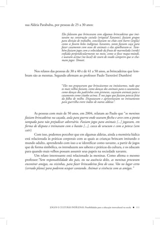 sua Aldeia Parabubu, por pessoas de 25 a 30 anos:

                             Eles falavam que brincavam com algumas brincadeiras que imi-
                             tavam na construção casiula (oriquial Xavante), faziam grupos
                             para divisão de trabalho, conciliavam no chão com barro (argila)
                             como se fossem belos indígenas Xavantes, tanto faziam caça para
                             fazer casamento com ossos de animais e elas ajoelhavam-se. Tam-
                             bém faziam jogos com a velocidade da fruta de marmelada (verde)
                             enfiada perpendicularmente no meio, como se fosse mapa-múndi,
                             e usavam acima (no local) de couro de veado campeiro que se cha-
                             mam jogos: Tómoti.


      Nos relatos das pessoas de 30 a 40 e de 41 a 50 anos, as brincadeiras que lem-
bram são as mesmas. Segundo afirmam ao professor Paulo Tsererãvé Dumhivé

                             “Eles nos propuseram que brincássemos ou imitássemos, tudo que
                             os mais velhos faziam, como danças dos animais para o casamento,
                             como danças dos padrinhos com pinturas, caçavam animais para o
                             casamento como citados acima. E nos jogos que faziam petecas feita
                             da folha de milho. Disputavam e aproveitavam no treinamento
                             para guerrilha entre índios de outras aldeias”.


       As pessoas com mais de 50 anos, em 2004, relatam ao Paulo que “os meninos
faziam brincadeiras na caçada, aula para guerra onde usavam flecha e arco com a ponta
tampada para não prejudicar adversário. Faziam jogos para animais [...] jogavam, em
forma de disputa e treinavam com o bastão [...], casca de urucum e com a peteca (sem
cair).
       Com isso, podemos perceber que em algumas aldeias, ainda a memória lúdica
está relacionada às práticas corporais com as quais as crianças brincam imitando o
mundo adulto, aprendendo com isso a se identificar como xavante, a partir de jogos
que de forma simbólica, os introduzem aos saberes e práticas da cultura, e os educam
para quando mais velhos possam assumir seus papeis na sociedade xavante.
       Um relato interessante está relacionado às meninas. Como afirma o mesmo
professor:“Sem responsabilidade dos pais, ou na ausência deles, as meninas procuram
encontrar amigas, ou vizinhas, para fazer brincadeiras fora de casa. Vão no lugar certo
(cerrado plano) para poderem ocupar cantando. Animar a vivência com as amigas.”




                  JOGOS E CULTURAS INDÍGENAS: Possibilidades para a educação intercultural na escola  111
 