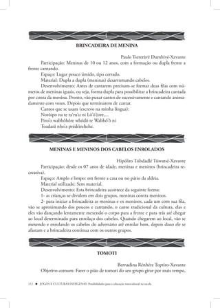 BRINCADEIRA DE MENINA

                                                 Paulo Tsererãvé Dumhivé-Xavante
       Participação: Meninas de 10 ou 12 anos, com a formação ou dupla frente a
frente cantando.
       Espaço: Lugar pouco úmido, tipo cerrado.
       Material: Dupla a dupla (meninas) desarrumando cabelos.
       Desenvolvimento: Antes de cantarem precisam-se formar duas filas com nú-
meros de meninas iguais, ou seja, forma dupla para possibilitar a brincadeira cantada
por conta da menina. Pronto, vão puxar cantos de sucessivamente e cantando anima-
damente com vozes. Depois que terminarem de cantar.
       Cantos que se usam (escrevo na minha língua):
       Norõipo na te ta‘ru’u ni Lô’ô’}ore,...
       Piro’o wabhôhôre whôdô te Wabhô’ô ni
       Toadará nho’a prédéirehehe.



               MENINAS E MENINOS DOS CABELOS ENROLADOS

                                                Hipólito Tsibdadlé Tsiwatsé-Xavante
       Participação: desde os 07 anos de idade, meninas e meninos (brincadeira re-
creativa).
       Espaço: Amplo e limpo: em frente a casa ou no pátio da aldeia.
       Material utilizado: Sem material.
       Desenvolvimento: Esta brincadeira acontece da seguinte forma:
       1- as crianças se dividem em dois grupos, meninas contra meninos.
       2- para iniciar a brincadeira as meninas e os meninos, cada um com sua fila,
vão se aproximando dos poucos e cantando, o canto tradicional da cultura, elas e
eles vão dançando lentamente mexendo o corpo para a frente e para trás até chegar
ao local determinado para enrolaço dos cabelos. Quando chegarem ao local, vão se
mexendo e enrolando os cabelos do adversário até enrolar bem, depois disso ele se
afastam e a brincadeira continua com os outros grupos.



                                                 TOMOTI

                                              Bernadina Rénhére Toptiro-Xavante
        Objetivo comum: Fazer o pião de tomoti do seu grupo girar por mais tempo,

112  JOGOS E CULTURAS INDÍGENAS: Possibilidades para a educação intercultural na escola
 