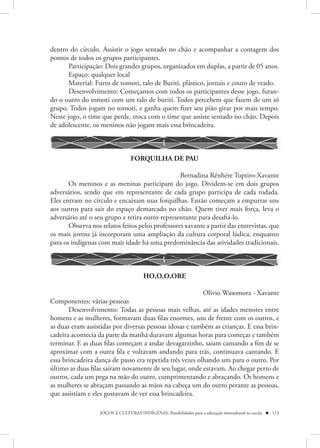 dentro do círculo. Assistir o jogo sentado no chão e acompanhar a contagem dos
pontos de todos os grupos participantes.
       Participação: Dois grandes grupos, organizados em duplas, a partir de 05 anos.
       Espaço: qualquer local
       Material: Furto de tomoti, talo de Buriti, plástico, jornais e couro de veado.
       Desenvolvimento: Começamos com todos os participantes desse jogo, furan-
do o outro do tomoti com um talo de buriti. Todos percebem que fazem de um só
grupo. Todos jogam no tomoti, e ganha quem fizer seu pião girar por mais tempo.
Neste jogo, o time que perde, troca com o time que assiste sentado no chão. Depois
de adolescente, os meninos não jogam mais essa brincadeira.



                                  FORQUILHA DE PAU

                                                  Bernadina Rénhére Toptiro-Xavante
       Os meninos e as meninas participam do jogo. Dividem-se em dois grupos
adversários, sendo que em representante de cada grupo participa de cada rodada.
Eles entram no círculo e encaixam suas forquilhas. Então começam a empurrar uns
aos outros para sair do espaço demarcado no chão. Quem tiver mais força, leva o
adversário até o seu grupo e retira outro representante para desafiá-lo.
       Observa nos relatos feitos pelos professores xavante a partir das entrevistas, que
os mais jovens já incorporam uma ampliação da cultura corporal lúdica, enquanto
para os indígenas com mais idade há uma predominância das atividades tradicionais.



                                        HO,O,O,ORE

                                                          Olívio Wasomora - Xavante
Componentes: várias pessoas
       Desenvolvimento: Todas as pessoas mais velhas, até as idades menores entre
homens e as mulheres, formavam duas filas enormes, uns de frente com os outros, e
as duas eram assistidas por diversas pessoas idosas e também as crianças. E essa brin-
cadeira acontecia da parte da manhã duravam algumas horas para começar e também
terminar. E as duas filas começam a andar devagarzinho, saiam cantando a fim de se
aproximar com a outra fila e voltavam andando para trás, continuava cantando. E
essa brincadeira dança de passo era repetida três vezes olhando um para o outro. Por
último as duas filas saíram novamente de seu lugar, onde estavam. Ao chegar perto de
outros, cada um pega na mão do outro, cumprimentando e abraçando. Os homens e
as mulheres se abraçam passando as mãos na cabeça um do outro perante as pessoas,
que assistiam e eles gostavam de ver essa brincadeira.

                   JOGOS E CULTURAS INDÍGENAS: Possibilidades para a educação intercultural na escola  113
 