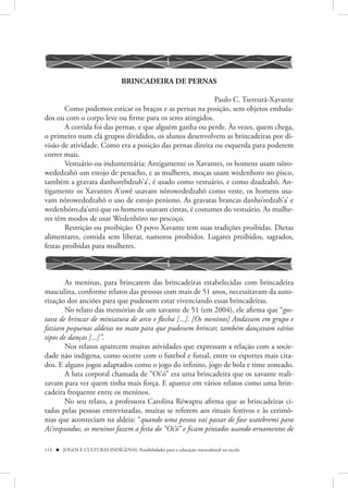 BRINCADEIRA DE PERNAS

                                                          Paulo C. Tsereurã-Xavante
        Como podemos esticar os braços e as pernas na posição, sem objetos embala-
dos ou com o corpo leve ou firme para os seres atingidos.
        A corrida foi das pernas, e que alguém ganha ou perde. Às vezes, quem chega,
o primeiro num clã grupos divididos, os alunos desenvolvem as brincadeiras por di-
visão de atividade. Como era a posição das pernas direita ou esquerda para poderem
correr mais.
        Vestuário ou indumentária: Antigamente os Xavantes, os homens usam nôro-
wededzahõ um estojo de penacho, e as mulheres, moças usam wedenhoro no pisco,
também a gravata danhorebdzub’a’, é usado como vestuário, e como dzadzahõ. An-
tigamente os Xavantes A’uwê usavam nõrowededzahõ como veste, os homens usa-
vam nõrowededzahõ o uso de estojo peniono. As gravatas brancas danho’redzab’a’ e
wedenhóro,da’utsi que os homens usavam cintas, é costumes do vestuário. As mulhe-
res têm modos de usar Wedenhõro no pescoço.
        Restrição ou proibição: O povo Xavante tem suas tradições proibidas. Dietas
alimentares, comida sem liberar, namoros proibidos. Lugares proibidos, sagrados,
festas proibidas para mulheres.



        As meninas, para brincarem das brincadeiras estabelecidas com brincadeira
masculina, conforme relatos das pessoas com mais de 51 anos, necessitavam da auto-
rização dos anciões para que pudessem estar vivenciando essas brincadeiras.
        No relato das memórias de um xavante de 51 (em 2004), ele afirma que “gos-
tava de brincar de miniatura de arco e flecha [...]. [Os meninos] Andavam em grupo e
faziam pequenas aldeias no mato para que pudessem brincar, também dançavam vários
tipos de danças [...]”.
        Nos relatos aparecem muitas atividades que expressam a relação com a socie-
dade não indígena, como ocorre com o futebol e futsal, entre os esportes mais cita-
dos. E alguns jogos adaptados como o jogo do infinito, jogo de bola e time zoneado.
        A luta corporal chamada de “Oi’ó” era uma brincadeira que os xavante reali-
zavam para ver quem tinha mais força. E aparece em vários relatos como uma brin-
cadeira frequente entre os meninos.
        No seu relato, a professora Carolina Réwaptu afirma que as brincadeiras ci-
tadas pelas pessoas entrevistadas, muitas se referem aos rituais festivos e às cerimô-
nias que aconteciam na aldeia: “quando uma pessoa vai passar de fase watebremi para
Ai’respundus, os meninos fazem a festa do “Oi’ó” e ficam pintados usando ornamentos de

114  JOGOS E CULTURAS INDÍGENAS: Possibilidades para a educação intercultural na escola
 