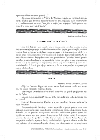 algodão recolhidos por outro grupo [...].”
        De acordo com relatos de Vitório B. Weene, a respeito da corrida de tora de
buriti, enfatiza que “primeiro dividia as pessoas em dois grupos que iriam competir entre
si. A corrida com tora de buriti é um fator principal para os grupos. Então quem se pre-
parou bem vence a corrida de buriti”.



                                                                            Autor não identificado

                           MARIMBONDO COM NINHO

       Esse tipo de jogo é um trabalho muito interessante e ajuda a levantar o astral
e ao mesmo tempo proteger o ninho. Formam-se dois grupos, por exemplo, de cinco
pessoas. Estas seriam os marimbondos que tem por objetivo proteger o ninho e as
outras cinco pessoas seriam os provocantes com intenção de quebrar o ninho. O ni-
nho é feito de terra ou de papel e o dono tem que ser bravo. Quando a pessoa quebrar
o ninho, o marimbondo deve correr atrás da pessoa para picar e cada um tem uma
pessoa para picar e correr para pegar, será o fim do jogo quando forem picados pelos
marimbondos. E depois que o jogo terminar pode trocar os papéis e dar prossegui-
mento a brincadeira.



                                             PINHA

                                                  Máximo Vratsé Tsi’õmwê-Xavante
        Objetivo Comum: Pegar e esconder; salvar de si mesmo; perder seu nome;
ficar no centro e mudar o nome de Pinha.
        Participação: De todas crianças menor e maiores; de grande grupo; uma pes-
soa de Pinha.
        Espaço: Espaço grande; Divisão de linha para cada um; Linha para uma pes-
soa central;
        Material: Roupas usadas; Carvão, urucum, cartolina; Sapatos, meia, sacos,
arcos e plásticos
        Desenvolvimento: Este jogo começa separado, o grupo grande se esconde
atrás das casas ou em outro lugar. E uma pessoa fica no meio, esta pessoa se chama
de Pinho. Ela vai procurar essas pessoas, de corrida se ela achar, grita de pinha, que
significa dá nome para esta pessoa, de repente os dois correm muito depressa para
o centro. Se um deles perder a corrida, fica no meio e se chama Pinha. Assim, eles
sempre vão mudando a pessoa. Então esta brincadeira é para se salvar e perder. Por
isso, cada um vai se escondendo muito rápido, para não perder e vai correndo muito

                   JOGOS E CULTURAS INDÍGENAS: Possibilidades para a educação intercultural na escola  115
 