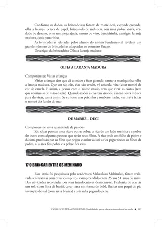 Conforme os dados, as brincadeiras foram: de marré deci, esconde-esconde,
olha a laranja, peteca de papel, brincando de melancia, sou uma pobre viúva, ver-
dade ou desafio, o no um, pega ajuda, morto ou vivo, bandeirinha, cantigas: laranja
madura, dois passarinho.
       As brincadeiras relatadas pelos alunos do ensino fundamental revelam um
grande número de brincadeiras adaptadas ao contexto Pataxó.
       Descrição da brincadeira Olha a laranja madura:



                           OLHA A LARANJA MADURA

Componentes: Várias crianças
       Várias crianças têm que dá as mãos e ficar girando, cantar a musiquinha: olha
a laranja madura. Que cor são elas, elas são verdes, vê amarela, vira (citar nome) de
cor de canela. E assim, a pessoa com o nome citado, tem que virar as costas (tem
que continuar de mãos dadas). Quando todos estiverem virados, cantar outra música
para desvirar, canta assim: Se eu fosse um peixinho e soubesse nadar, eu tirava (citar
o nome) do fundo do mar



                                  DE MARRÉ – DECI

Componentes: uma quantidade de pessoas.
      São duas pessoas uma rica e outra pobre, a rica de um lado sozinha e a pobre
do outro com algumas pessoas que serão seus filhos. A rica pede um filho da pobre e
dá uma profissão par ao filho que pegou e assim vai até a rica pegar todos os filhos da
pobre, aí a rica fica pobre e a pobre fica rica.




17 O BRINCAR ENTRE OS MEHINAKO

       Essa etnia foi pesquisada pelo acadêmico Makaulaka Mehinako, foram reali-
zadas entrevistas com diversos sujeitos, compreendido entre 25 aos 51 anos ou mais.
Das atividades recordadas por seus interlocutores destacam-se: Flecharia de acertar
um rolo com fibra de buriti, cavar terra em forma de bebê, flechar um pequi do pé,
invenção do sal (com areia branca) e ariranha pegando peixe.



                  JOGOS E CULTURAS INDÍGENAS: Possibilidades para a educação intercultural na escola  117
 
