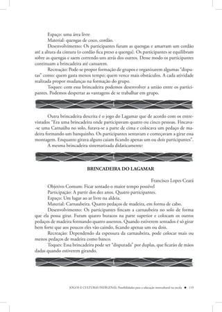 Espaço: uma área livre
        Material: quengas de coco, cordão.
        Desenvolvimento: Os participantes furam as quengas e amarram um cordão
até a altura da cintura (o cordão fica preso a quenga). Os participantes se equilibram
sobre as quengas e saem correndo uns atrás dos outros. Desse modo os participantes
continuam a brincadeira até cansarem.
        Recreação: Pode-se propor formação de grupos e organizarem algumas “dispu-
tas” como: quem gasta menos tempo; quem vence mais obstáculos. A cada atividade
realizada propor mudanças na formação do grupo.
        Toques: com essa brincadeira podemos desenvolver a união entre os partici-
pantes. Podemos despertar as vantagens de se trabalhar em grupo.



       Outra brincadeira descrita é o jogo do Lagamar que de acordo com os entre-
vistados “Era uma brincadeira onde participavam quatro ou cinco pessoas. Fincava-
-se uma Carnaúba no solo, furava-se a parte de cima e colocava um pedaço de ma-
deira formando um banquinho. Os participantes sentavam e começavam a girar essa
montagem. Enquanto girava alguns caiam ficando apenas um ou dois participantes”.
       A mesma brincadeira sistematizada didaticamente:



                              BRINCADEIRA DO LAGAMAR

                                                             Francisco Lopes Ceará
      Objetivo Comum: Ficar sentado o maior tempo possível
      Participação: A partir dos dez anos. Quatro participantes.
      Espaço: Um lugar ao ar livre na aldeia.
      Material: Carnaubeira. Quatro pedaços de madeira, em forma de cabo.
      Desenvolvimento: Os participantes fincam a carnaubeira no solo de forma
que ela possa girar. Furam quatro buracos na parte superior e colocam os outros
pedaços de madeira formando quatro assentos. Quando estiverem sentados é só girar
bem forte que aos poucos eles vão caindo, ficando apenas um ou dois.
      Recreação: Dependendo da espessura da carnaubeira, pode colocar mais ou
menos pedaços de madeira como banco.
      Toques: Essa brincadeira pode ser “disputada” por duplas, que ficarão de mãos
dadas quando estiverem girando.




                  JOGOS E CULTURAS INDÍGENAS: Possibilidades para a educação intercultural na escola  119
 