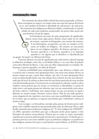 CONSIDERAÇÕES FINAIS

            Nas memórias da cultura lúdica infantil das etnias pesquisadas, as brinca-
       deiras ressurgiam no espaço e no tempo como um traço não apenas do brincar
         em si, mas também da história e identidade de cada pessoa e de cada povo.
          Nas memórias dos indígenas em diferentes idades, considerando as especifi-
           cidades de cada etnia, podemos compreender um pouco sobre quem são,
             suas histórias e locais de origem.
                      As brincadeiras são antes de tudo apropriações de significados:
                 dançar, cantar, lutar, jogar peteca, flechar, remar, nadar no rio, subir
                      em árvores, construir os brinquedos com recursos da natureza.
                        E nas brincadeiras, ser guerreiro, ser mãe, ser caçador, ser ho-
                        mem, ser mulher, ser indígena... No entanto, ser uma pessoa
                       única, ser um indígena específico. Ao brincar, aprende-se a ser
                        Xavante; aprende-se a ser Bororo, aprende-se a ser Tapirapé;
                        aprende-se a ser alguém que se identifica e é identificado por
seu grupo. Ser igual e ser diferente do Outro.
        É preciso adentrar nas teias de significados que cada sistema cultural emprega
às diferentes atividades, entre elas, as atividades lúdicas, e ver com olhar de pássaro
como diria Manoel de Barros, e não com um olhar estigmatizado ou rotulado. Re-
forçamos: é preciso aprender a ter olhar de Pássaro!
        É preciso sensibilidade para compreender que o que demarca a relação com
o contexto não é somente uma apropriação física, mas antes uma relação afetiva; ao
mesmo tempo em que a partir dessa relação, que não é só uma apropriação física
(estar em determinado local), mas uma relação sócio-cultural, de estar num determi-
nado tipo de local, de utilizar-se desse meio de uma forma particular de estar envoltos
com determinadas pessoas. Circunscrevem-se assim práticas culturais, e pode-se dizer
também, nestas práticas que são sociais, se constituem as identidades; é a partir de
onde estou e com quais pessoas me relaciono, que vou me constituindo como única,
de forma coletiva e individual, num espaço-tempo em que nos permite ser igual e
diferente ao mesmo tempo. Portanto, sermos únicos. Não há um índio genérico,
como ninguém de nós é genérico, mas único, com uma sensibilidade e uma maneira
de ser única, que ao expressar-se expressa uma história que é individual e coletiva ao
mesmo tempo.
        Com os jogos e as brincadeiras narradas pelas pessoas de dezoito povos indí-
genas, neste trabalho riquíssimo oportunizado pelas aulas de Educação Física e pelo
desafio assumido pelos professores indígenas do “3º Grau Indígena da UNEMAT”,
em 2004, esperamos contribuir para que a educação escolar possa superar a visão
limitadora de práticas monoculturais. Práticas que no corpo ao serem vivenciadas,
empobrecem as pessoas padronizando movimentos e pensamentos. O desafio que es-
peramos provocar com nosso trabalho é que os professores indígenas e os professores
não indígenas, possam levar para a escola práticas sociais lúdicas, os JOGOS, como

120  JOGOS E CULTURAS INDÍGENAS: Possibilidades para a educação intercultural na escola
 