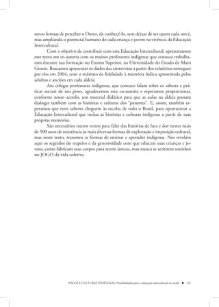 novas formas de perceber o Outro, de conhecê-lo, sem deixar de ser quem cada um é,
mas ampliando o potencial humano de cada criança e jovem na vivência da Educação
Intercultural.
       Com o objetivo de contribuir com esta Educação Intercultural, apresentamos
este texto em co-autoria com os muitos professores indígenas que conosco trabalha-
ram durante sua formação no Ensino Superior, na Universidade do Estado de Mato
Grosso. Buscamos apresentar os dados das entrevistas a partir dos relatórios entregues
por eles em 2004, com o máximo de fidelidade à memória lúdica apresentada pelos
adultos e anciões em cada aldeia.
       Aos colegas professores indígenas, que conosco falam sobre os saberes e prá-
ticas sociais de seu povo, agradecemos esta co-autoria e esperamos proporcionar,
conforme nosso acordo, um material didático para que as aulas na aldeia possam
dialogar também com as histórias e culturas dos “parentes”. E, assim, também es-
peramos que estes saberes cheguem às escolas de todo o Brasil, para oportunizar a
Educação Intercultural que inclua as histórias e culturas indígenas a partir de suas
próprias memórias.
       São necessários outros textos para falar das histórias de luta e dor nestes mais
de 500 anos de resistência às mais diversas formas de exploração e imposição cultural,
mas neste texto, trazemos as formas de ensinar e aprender indígenas. Nos revelam
aqui os segredos do respeito e da generosidade com que educam suas crianças e jo-
vens, como fabricam seus corpos para serem únicos, mas nunca se sentirem sozinhos
no JOGO da vida coletiva.




                  JOGOS E CULTURAS INDÍGENAS: Possibilidades para a educação intercultural na escola  121
 