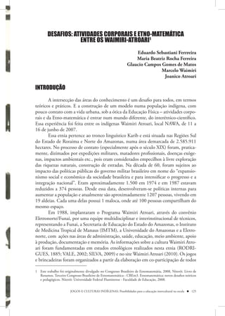 DESAFIOS: ATIVIDADES CORPORAIS E ETNO-MATEMÁTICA
                     ENTRE OS WAIMIRI-ATROARI1
                                                                  Eduardo Sebastiani Ferrreira
                                                                  Maria Beatriz Rocha Ferreira
                                                              Glaucio Campos Gomes de Matos
                                                                             Marcelo Waimiri
                                                                               Joanico Atroari

INTRODUÇÃO

        A intersecção das áreas do conhecimento é um desafio para todos, em termos
teóricos e práticos. E a construção de um modelo numa população indígena, com
pouco contato com a vida urbana, sob a ótica da Educação Física – atividades corpo-
rais e da Etno-matemática é entrar num mundo diferente, do interétnico-científico.
Essa experiência foi feita entre os indígenas Waimiri Atroari, local NAWA, de 11 a
16 de junho de 2007.
        Essa etnia pertence ao tronco linguístico Karib e está situada nas Regiões Sul
do Estado de Roraima e Norte do Amazonas, numa área demarcada de 2.585.911
hectares. No processo de contato (especialmente após o século XIX) foram, pratica-
mente, dizimados por expedições militares, matadores profissionais, doenças exóge-
nas, impactos ambientais etc., pois eram considerados empecilhos à livre exploração
das riquezas naturais, construção de estradas. Na década de 60, foram sujeitos ao
impacto das políticas públicas do governo militar brasileiro em nome do “expansio-
nismo social e econômico da sociedade brasileira e para intensificar o progresso e a
integração nacional”. Eram aproximadamente 1.500 em 1974 e em 1987 estavam
reduzidos a 374 pessoas. Desde essa data, desenvolveram-se políticas internas para
aumentar a população e atualmente são aproximadamente 1207 pessoas, vivendo em
19 aldeias. Cada uma delas possui 1 maloca, onde até 100 pessoas compartilham do
mesmo espaço.
        Em 1988, implantaram o Programa Waimiri Atroari, através do convênio
Eletronorte/Funai, por uma equipe multidisciplinar e interinstitucional de técnicos,
representando a Funai, a Secretaria de Educação do Estado do Amazonas, o Instituto
de Medicina Tropical de Manaus (IMTM), a Universidade do Amazonas e a Eletro-
norte, com ações nas áreas de administração, saúde, educação, meio ambiente, apoio
à produção, documentação e memória. As informações sobre a cultura Waimiri Atro-
ari foram fundamentadas em estudos etnológicos realizados nesta etnia (RODRI-
GUES, 1885; VALE, 2002; SILVA, 2009) e no site Waimiri Atroari (2010). Os jogos
e brincadeiras foram organizados a partir da elaboração em co-participação de todos

1 Este trabalho foi originalmente divulgado no Congresso Brasileiro de Etnomatemátia, 2008, Niterói. Livro de
  Resumos. Terceiro Congresso Brasileiro de Etnomatemática - CBEm3. Etnomatemática: novos desafios teóricos
  e pedagógicos. Niterói: Universidade Federal Fluminense - Faculdade de Educação, 2008.


                       JOGOS E CULTURAS INDÍGENAS: Possibilidades para a educação intercultural na escola  125
 