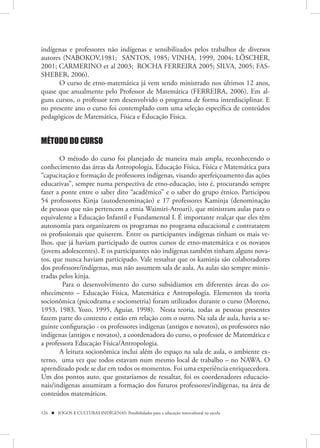 indígenas e professores não indígenas e sensibilizados pelos trabalhos de diversos
autores (NABOKOV,1981; SANTOS, 1985; VINHA, 1999, 2004; LÖSCHER,
2001; CARMERINO et al 2003; ROCHA FERREIRA 2005; SILVA, 2005; FAS-
SHEBER, 2006).
      O curso de etno-matemática já vem sendo ministrado nos últimos 12 anos,
quase que anualmente pelo Professor de Matemática (FERREIRA, 2006). Em al-
guns cursos, o professor tem desenvolvido o programa de forma interdisciplinar. E
no presente ano o curso foi contemplado com uma seleção específica de conteúdos
pedagógicos de Matemática, Física e Educação Física.


MÉTODO DO CURSO

       O método do curso foi planejado de maneira mais ampla, reconhecendo o
conhecimento das áreas da Antropologia, Educação Física, Física e Matemática para
“capacitação e formação de professores indígenas, visando aperfeiçoamento das ações
educativas”, sempre numa perspectiva de etno-educação, isto é, procurando sempre
fazer a ponte entre o saber dito “acadêmico” e o saber do grupo étnico. Participou
54 professores Kinja (autodenominação) e 17 professores Kaminja (denominação
de pessoas que não pertencem a etnia Waimiri-Atroari), que ministram aulas para o
equivalente a Educação Infantil e Fundamental I. É importante realçar que eles têm
autonomia para organizarem os programas no programa educacional e contratarem
os profissionais que quiserem. Entre os participantes indígenas tinham os mais ve-
lhos, que já haviam participado de outros cursos de etno-matemática e os novatos
(jovens adolescentes). E os participantes não indígenas também tinham alguns nova-
tos, que nunca haviam participado. Vale ressaltar que os kaminja são colaboradores
dos professore/indígenas, mas não assumem sala de aula. As aulas são sempre minis-
tradas pelos kinja.
        Para o desenvolvimento do curso subsidiamos em diferentes áreas do co-
nhecimento – Educação Física, Matemática e Antropologia. Elementos da teoria
socionômica (psicodrama e sociometria) foram utilizados durante o curso (Moreno,
1953, 1983, Yozo, 1995, Aguiar, 1998). Nesta teoria, todas as pessoas presentes
fazem parte do contexto e estão em relação com o outro. Na sala de aula, havia a se-
guinte configuração - os professores indígenas (antigos e novatos), os professores não
indígenas (antigos e novatos), a coordenadora do curso, o professor de Matemática e
a professora Educação Física/Antropologia.
       A leitura socionômica inclui além do espaço na sala de aula, o ambiente ex-
terno, uma vez que todos estavam num mesmo local de trabalho – no NAWA. O
aprendizado pode se dar em todos os momentos. Foi uma experiência enriquecedora.
Um dos pontos auto, que gostaríamos de ressaltar, foi os coordenadores educacio-
nais/indígenas assumiram a formação dos futuros professores/indígenas, na área de
conteúdos matemáticos.

126  JOGOS E CULTURAS INDÍGENAS: Possibilidades para a educação intercultural na escola
 