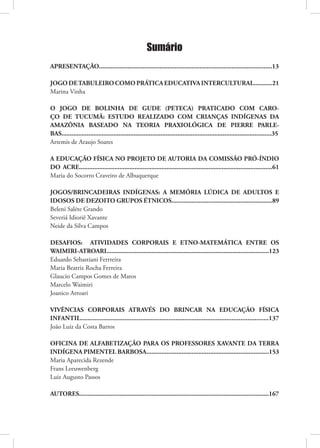 Sumário
APRESENTAÇÃO.......................................................................................................13

JOGO DE TABULEIRO COMO PRÁTICA EDUCATIVA INTERCULTURAL...........21
Marina Vinha

O JOGO DE BOLINHA DE GUDE (PETECA) PRATICADO COM CARO-
ÇO DE TUCUMÃ: ESTUDO REALIZADO COM CRIANÇAS INDÍGENAS DA
AMAZÔNIA BASEADO NA TEORIA PRAXIOLÓGICA DE PIERRE PARLE-
BAS.............................................................................................................................35
Artemis de Araujo Soares

A EDUCAÇÃO FÍSICA NO PROJETO DE AUTORIA DA COMISSÃO PRÓ-ÍNDIO
DO ACRE...................................................................................................................61
Maria do Socorro Craveiro de Albuquerque

JOGOS/BRINCADEIRAS INDÍGENAS: A MEMÓRIA LÚDICA DE ADULTOS E
IDOSOS DE DEZOITO GRUPOS ÉTNICOS............................................................89
Beleni Saléte Grando
Severiá Idioriê Xavante
Neide da Silva Campos

DESAFIOS: ATIVIDADES CORPORAIS E ETNO-MATEMÁTICA ENTRE OS
WAIMIRI-ATROARI.................................................................................................123
Eduardo Sebastiani Ferrreira
Maria Beatriz Rocha Ferreira
Glaucio Campos Gomes de Matos
Marcelo Waimiri
Joanico Atroari

VIVÊNCIAS CORPORAIS ATRAVÉS DO BRINCAR NA EDUCAÇÃO FÍSICA
INFANTIL...........................................................................................................137
João Luiz da Costa Barros

OFICINA DE ALFABETIZAÇÃO PARA OS PROFESSORES XAVANTE DA TERRA
INDÍGENA PIMENTEL BARBOSA.........................................................................153
Maria Aparecida Rezende
Frans Leeuwenberg
Luiz Augusto Passos

AUTORES.................................................................................................................167
 