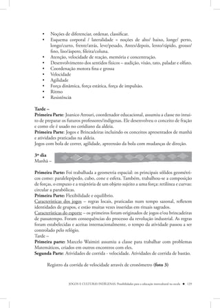 •    Noções de diferenciar, ordenar, classificar.
    •    Esquema corporal / lateralidade = noções de alto/ baixo, longe/ perto,
         longo/curto, frente/atrás, leve/pesado, Antes/depois, lento/rápido, grosso/
         fino, liso/áspero, fileira/coluna.
    •    Atenção, velocidade de reação, memória e concentração.
    •    Desenvolvimento dos sentidos físicos – audição, visão, tato, paladar e olfato.
    •    Coordenação motora fina e grossa
    •    Velocidade
    •    Agilidade
    •    Força dinâmica, força estática, força de impulsão.
    •    Ritmo
    •    Resistência

Tarde –
Primeira Parte: Joanico Atroari, coordenador educacional, assumiu a classe no intui-
to de preparar os futuros professores/indígenas. Ele desenvolveu o conceito de fração
e como ele é usado no cotidiano da aldeia.
Primeira Parte: Jogos e Brincadeiras incluindo os conceitos apresentados de manhã
e atividades praticadas na aldeia.
Jogos com bola de correr, agilidade, apreensão da bola com mudanças de direção.

3º dia
Manhã –

Primeira Parte: Foi trabalhada a geometria espacial: os principais sólidos geométri-
cos como: paralelepípedo, cubo, cone e esfera. Também, trabalhou-se a composição
de forças, o empuxo e a trajetória de um objeto sujeito a uma força: retilínea e curvas:
circular a parabólicas.
Primeira Parte: Flexibilidade e equilíbrio.
Características dos jogos – regras locais, praticadas num tempo sazonal, refletem
identidades de grupos, e estão muitas vezes inseridas em rituais sagrados.
Características do esporte – os primeiros foram originados de jogos e/ou brincadeiras
de passatempo. Foram consequências do processo da revolução industrial. As regras
foram estabelecidas e aceitas internacionalmente, o tempo da atividade passou a ser
controlado pelo relógio.
Tarde –
Primeira parte: Marcelo Waimiri assumiu a classe para trabalhar com problemas
Matemáticos, criados em outros encontros com eles.
Segunda Parte: Atividades de corrida - velocidade. Atividades de corrida de bastão.

        Registro da corrida de velocidade através de cronômetro (foto 3)


                   JOGOS E CULTURAS INDÍGENAS: Possibilidades para a educação intercultural na escola  129
 