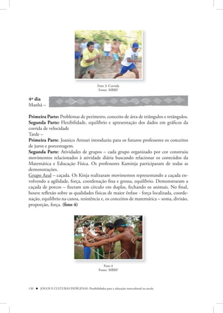 Foto 3: Corrida
                                                 Fonte: MBRF

4º dia
Manhã –

Primeira Parte: Problemas de perímetro, conceito de área de triângulos e retângulos.
Segunda Parte: Flexibilidade, equilíbrio e apresentação dos dados em gráficos da
corrida de velocidade
Tarde –
Primeira Parte: Joanico Atroari introduziu para os futuros professores os conceitos
de juros e porcentagem.
Segunda Parte: Atividades de grupos – cada grupo organizado por cor construiu
movimentos relacionados à atividade diária buscando relacionar os conteúdos da
Matemática e Educação Física. Os professores Kaminja participaram de todas as
demonstrações.
Grupo Azul – caçada. Os Kinja realizaram movimentos representando a caçada en-
volvendo a agilidade, força, coordenação fina e grossa, equilíbrio. Demonstraram a
caçada de porcos – fizeram um círculo em duplas, fechando os animais. No final,
houve reflexão sobre as qualidades físicas de maior ênfase - força localizada, coorde-
nação, equilíbrio na canoa, resistência e, os conceitos de matemática – soma, divisão,
proporção, força. (foto 4)




                                                    Foto 4
                                                 Fonte: MBRF




130  JOGOS E CULTURAS INDÍGENAS: Possibilidades para a educação intercultural na escola
 
