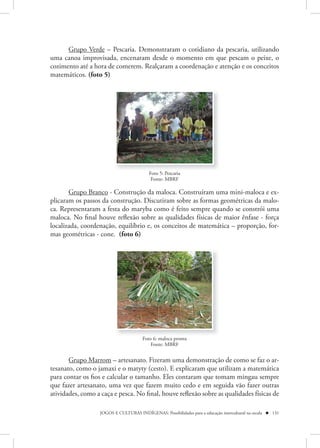 Grupo Verde – Pescaria. Demonstraram o cotidiano da pescaria, utilizando
uma canoa improvisada, encenaram desde o momento em que pescam o peixe, o
cozimento até a hora de comerem. Realçaram a coordenação e atenção e os conceitos
matemáticos. (foto 5)




                                           Foto 5: Pescaria
                                            Fonte: MBRF

       Grupo Branco - Construção da maloca. Construíram uma mini-maloca e ex-
plicaram os passos da construção. Discutiram sobre as formas geométricas da malo-
ca. Representaram a festa do maryba como é feito sempre quando se constrói uma
maloca. No final houve reflexão sobre as qualidades físicas de maior ênfase - força
localizada, coordenação, equilíbrio e, os conceitos de matemática – proporção, for-
mas geométricas - cone. (foto 6)




                                       Foto 6: maloca pronta
                                           Fonte: MBRF


       Grupo Marrom – artesanato. Fizeram uma demonstração de como se faz o ar-
tesanato, como o jamaxi e o matyty (cesto). E explicaram que utilizam a matemática
para contar os fios e calcular o tamanho. Eles contaram que tomam mingau sempre
que fazer artesanato, uma vez que fazem muito cedo e em seguida vão fazer outras
atividades, como a caça e pesca. No final, houve reflexão sobre as qualidades físicas de

                   JOGOS E CULTURAS INDÍGENAS: Possibilidades para a educação intercultural na escola  131
 
