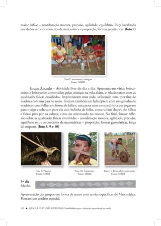 maior ênfase – coordenação motora, precisão, agilidade, equilíbrio, força localizada
nos dedos etc. e os conceitos de matemática – proporção, formas geométricas. (foto 7)




                                          Foto7: artesanato e mingau
                                                Fonte: MBRF

       Grupo Amarelo – Atividade livre do dia a dia. Apresentaram várias brinca-
deiras e brinquedos construídos pelas crianças na vida diária, e relacionaram com as
qualidades físicas envolvidas. Improvisaram uma roda, utilizando uma tora fina de
madeira com um pau no meio. Fizeram também um helicóptero com um galinho de
madeira e com folhas em forma de hélice, uma pena com uma pedrinha que jogavam
para o algo e soltavam para ela cair, bolinha de folha, construíram chapéu de folhas
e faixas para por na cabeça, cinto ou atravessado no tronco. No final, houve refle-
xão sobre as qualidades físicas envolvidas – coordenação motora, agilidade, precisão,
equilíbrio etc. e os conceitos de matemáticas – proporção, formas geométricas, força
de empuxo. (foto 8, 9 e 10)




              Foto 9: Pássaro                       Foto 10: Catavento           Foto 11: Brincadeira com roda
              Fonte: MBRF                             Fonte: MBRF                       Fonte: MBRF


5º dia
Manhã

Apresentação dos grupos em forma de teatro com tarefas específicas de Matemática.
Fizeram um cenário especial.

132  JOGOS E CULTURAS INDÍGENAS: Possibilidades para a educação intercultural na escola
 