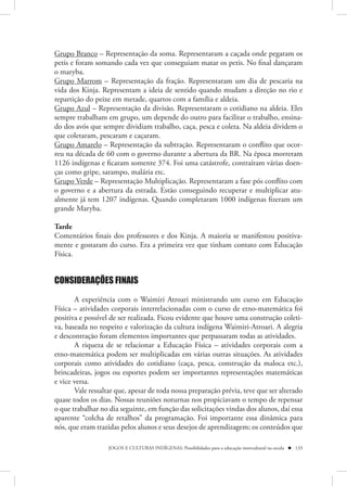 Grupo Branco – Representação da soma. Representaram a caçada onde pegaram os
petis e foram somando cada vez que conseguiam matar os petis. No final dançaram
o maryba.
Grupo Marrom – Representação da fração. Representaram um dia de pescaria na
vida dos Kinja. Representam a ideia de sentido quando mudam a direção no rio e
repartição do peixe em metade, quartos com a família e aldeia.
Grupo Azul – Representação da divisão. Representaram o cotidiano na aldeia. Eles
sempre trabalham em grupo, um depende do outro para facilitar o trabalho, ensina-
do dos avós que sempre dividiam trabalho, caça, pesca e coleta. Na aldeia dividem o
que coletaram, pescaram e caçaram.
Grupo Amarelo – Representação da subtração. Representaram o conflito que ocor-
reu na década de 60 com o governo durante a abertura da BR. Na época morreram
1126 indígenas e ficaram somente 374. Foi uma catástrofe, contraíram várias doen-
ças como gripe, sarampo, malária etc.
Grupo Verde – Representação Multiplicação. Representaram a fase pós conflito com
o governo e a abertura da estrada. Estão conseguindo recuperar e multiplicar atu-
almente já tem 1207 indígenas. Quando completaram 1000 indígenas fizeram um
grande Maryba.

Tarde
Comentários finais dos professores e dos Kinja. A maioria se manifestou positiva-
mente e gostaram do curso. Era a primeira vez que tinham contato com Educação
Física.


CONSIDERAÇÕES FINAIS

       A experiência com o Waimiri Atroari ministrando um curso em Educação
Física – atividades corporais interrelacionadas com o curso de etno-matemática foi
positiva e possível de ser realizada. Ficou evidente que houve uma construção coleti-
va, baseada no respeito e valorização da cultura indígena Waimiri-Atroari. A alegria
e descontração foram elementos importantes que perpassaram todas as atividades.
       A riqueza de se relacionar a Educação Física – atividades corporais com a
etno-matemática podem ser multiplicadas em várias outras situações. As atividades
corporais como atividades do cotidiano (caça, pesca, construção da maloca etc.),
brincadeiras, jogos ou esportes podem ser importantes representações matemáticas
e vice versa.
       Vale ressaltar que, apesar de toda nossa preparação prévia, teve que ser alterado
quase todos os dias. Nossas reuniões noturnas nos propiciavam o tempo de repensar
o que trabalhar no dia seguinte, em função das solicitações vindas dos alunos, daí essa
aparente “colcha de retalhos” da programação. Foi importante essa dinâmica para
nós, que eram trazidas pelos alunos e seus desejos de aprendizagem; os conteúdos que

                   JOGOS E CULTURAS INDÍGENAS: Possibilidades para a educação intercultural na escola  133
 