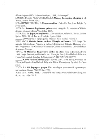 -files/rodrigues-1885-crichanas/rodrigues_1885_crichanas.pdf
SANTOS, J.C.E.F.; ALBUQUERQUE, J.A. Manual de ginástica olímpica. 2 ed.
Rio de Janeiro: Sprint, 1985.
SEBASTIANI FERREIRA, E. Etnomatemática - Scientific American. Edição Es-
pecial 2006.
SILVA, M. Romance de primos e primas: uma etnografia do parentesco Waimiri
Atroari. Manaus: Editora Valer/Edua, 2009.
SILVA, P. A. da. Jogos poliesportivos: 2.000 exercícios, volume 1. Rio de Janeiro:
Sprint, 2002. Rio de Janeiro: 2ª edição: Sprint, 2005
______. 3000 exercícios e jogos para a educação física escolar/ volume 2.
VALE, M.C.R. Waimiri Atroari em festa é Maryba na Floresta. 2002. 146p. Dis-
sertação (Mestrado em Natureza e Cultura). Instituto de Ciências Humanas e Le-
tras. Programa de Pós-Graduação Natureza e Cultura na Amazônia, Universidade do
Amazonas, Manaus.
VINHA, M. Memórias de guerreiro, sonhos de atleta: entre os Jovens Kadiwéu.
1999. 146p. Dissertação (Mestrado em. Educação Física).-Faculdade de Educação
Física, Universidade Estadual de Campinas-SP: FEF-UNICAMP, 1999.
______. Corpo-sujeito Kadiwéu: jogo e esporte. 2004. 273p. Tese (Doutorado em
Educação Física) – Faculdade de Educação Física. Universidade Estadual de Cam-
pinas.
YOZO, R.Y. 100 Jogos para grupos. Uma abordagem psicodramática para empre-
sas, escolas e clínicas. ÁGORA Ed.,1995.
WAIMIRI ATROARI SITE – Disponível em: <http://www.waimiriatroari.org.br/>
Acesso em: 14 jul. 2010.




                 JOGOS E CULTURAS INDÍGENAS: Possibilidades para a educação intercultural na escola  135
 