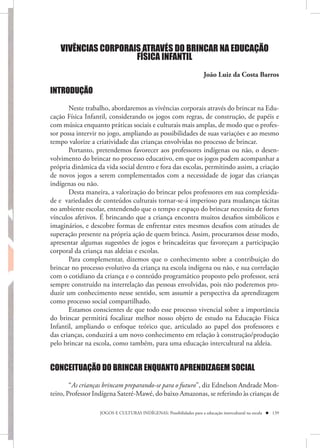 VIVÊNCIAS CORPORAIS ATRAVÉS DO BRINCAR NA EDUCAÇÃO
                     FÍSICA INFANTIL
                                                                    João Luiz da Costa Barros

INTRODUÇÃO

       Neste trabalho, abordaremos as vivências corporais através do brincar na Edu-
cação Física Infantil, considerando os jogos com regras, de construção, de papéis e
com música enquanto práticas sociais e culturais mais amplas, de modo que o profes-
sor possa intervir no jogo, ampliando as possibilidades de suas variações e ao mesmo
tempo valorize a criatividade das crianças envolvidas no processo de brincar.
       Portanto, pretendemos favorecer aos professores indígenas ou não, o desen-
volvimento do brincar no processo educativo, em que os jogos podem acompanhar a
própria dinâmica da vida social dentro e fora das escolas, permitindo assim, a criação
de novos jogos a serem complementados com a necessidade de jogar das crianças
indígenas ou não.
       Desta maneira, a valorização do brincar pelos professores em sua complexida-
de e variedades de conteúdos culturais tornar-se-á imperioso para mudanças tácitas
no ambiente escolar, entendendo que o tempo e espaço do brincar necessita de fortes
vínculos afetivos. É brincando que a criança encontra muitos desafios simbólicos e
imaginários, e descobre formas de enfrentar estes mesmos desafios com atitudes de
superação presente na própria ação de quem brinca. Assim, procuramos desse modo,
apresentar algumas sugestões de jogos e brincadeiras que favoreçam a participação
corporal da criança nas aldeias e escolas.
       Para complementar, dizemos que o conhecimento sobre a contribuição do
brincar no processo evolutivo da criança na escola indígena ou não, e sua correlação
com o cotidiano da criança e o conteúdo programático proposto pelo professor, será
sempre construído na interrelação das pessoas envolvidas, pois não poderemos pro-
duzir um conhecimento nesse sentido, sem assumir a perspectiva da aprendizagem
como processo social compartilhado.
       Estamos conscientes de que todo esse processo vivencial sobre a importância
do brincar permitirá focalizar melhor nosso objeto de estudo na Educação Física
Infantil, ampliando o enfoque teórico que, articulado ao papel dos professores e
das crianças, conduzirá a um novo conhecimento em relação à construção/produção
pelo brincar na escola, como também, para uma educação intercultural na aldeia.


CONCEITUAÇÃO DO BRINCAR ENQUANTO APRENDIZAGEM SOCIAL

        “As crianças brincam preparando-se para o futuro”, diz Ednelson Andrade Mon-
teiro, Professor Indígena Sateré-Mawé, do baixo Amazonas, se referindo às crianças de

                  JOGOS E CULTURAS INDÍGENAS: Possibilidades para a educação intercultural na escola  139
 