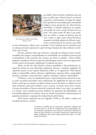 sua aldeia. Neste sentido, acreditamos que ele
                                         quis se referir que o brincar levará as crianças
                                         a garantir a permanência ao longo do tempo
                                         das experiências acumuladas pela comunidade
                                         indígena numa perspectiva de sobrevivência,
                                         identidade e evolução adaptativa ao mundo,
                                         sem perder de vista o tempo histórico de seu
                                         povo. Um outro modo de dizer é que pode-
                                         mos nos referir a criança ao brincar, que ela
                                         vive, o aqui e o agora, pois a força do brincar
     Foto João Luiz, Aldeia Sateré-Mawé,
               Manaus, 2010.             enquanto atividade própria da infância repre-
                                         senta a constituição de ser criança com todos
os seus sentimentos, valores, atos e vontades. E isto, também nos faz considerar que
as crianças precisam experenciar a partir do jogo situações da vida cotidiana na inte-
ração com o outro.
       De fato, podemos dizer que o brincar se aprende nas relações sociais e nas di-
versidades dos espaços compartilhados na comunidade, nas condições naturais para
as brincadeiras e dos interesses das crianças em imitar os adultos. Neste sentido,
podemos considerar o brincar enquanto aprendizagem social, como um espaço cons-
truído a partir da interação, significação e mediação do outro.
       Assim, na fase da vida infantil, o brincar possibilita o desenvolvimento in-
tegral da criança em suas dimensões cognitivas, afetivas e a própria ampliação do
repertório motor. A este respeito Kishimoto (2001, p. 9) argumenta: “Pelo brincar,
pode-se compartilhar valores culturais e significações, expressar ideias, compartilhar
emoções, aprender a tomar decisões, cooperar, socializar e utilizar a motricidade.”
       O brincar é uma via fundamental para o desenvolvimento cultural da crian-
ça, pois sua prática pressupõe uma compreensão do significado da ação do outro,
tanto é assim que as crianças nas aldeias imitam através do brincar, o adulto em suas
ações rotineiras, como por exemplo: a caça e a pesca, os rituais, entre outros. Assim,
a criança internaliza as formas sociais de conduta de todos à sua volta e as transfere
a si mesma, num complexo processo dialético de superação das dificuldades e de
necessidade adaptativa ao coletivo, tanto em relação à perspectiva cultural quanto às
questões pertinentes à aquisição de conhecimento pelo brincar.
       Desta forma, apoiando-nos em Vygotsky (1998, p. 29) sobre a criança em
atividade imitativa e criativa:

                                   A criança, à medida que se torna mais experiente, adquire um
                                   número cada vez maior de modelos que ela compreende. Es-
                                   ses modelos representam um esquema cumulativo refinado de
                                   todas as ações similares, ao mesmo tempo que constituem um
                                   plano preliminar para vários tipos possíveis de ação a se reali-
                                   zarem no futuro.



140  JOGOS E CULTURAS INDÍGENAS: Possibilidades para a educação intercultural na escola
 
