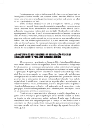 Consideramos que o desenvolvimento real da criança ocorrerá a partir de sua
interação social com o mundo, com os outros e com a natureza. Afinal de contas,
somos seres vivos em potencial e, precisamos nos comunicar, cada um no seu saber,
na sua experiência e na sua vida.
        Enfim, isso tudo está relacionado com a educação dos sentidos. As crianças
veem, sentem e agem de forma espontânea e criativa para conhecer o mundo, as pes-
soas e a natureza. Assim, lembrei-me de um momento de minha infância, contada
pela minha mãe, quando eu tinha dois anos de idade. Mamãe colocou vários brin-
quedos para me divertir na frente da nossa casa, com carrinhos, bonecos, bolas e tudo
mais. No meio da brincadeira, mamãe se descuidou de mim, pois estava conversando
com uma amiga, eu sumi e, quando me encontrou, estava na terra encharcada, ao
lado da casa, com minha roupa toda molhada. E o mais interessante, eu segurava na
mão, um Embuá. Segundo ela, eu estava absolutamente encantado com aquele bichi-
nho, pois ele se rastejava em minhas mãos, se enrolava, aí eu o esticava, não deixava
ele sair. Até ela se espantar com tudo isso e retirar de mim o brinquedo encantado.


A CONSTITUIÇÃO DE SER PROFESSOR DE EDUCAÇÃO FÍSICA NA
EDUCAÇÃO INFANTIL PARA UMA REALIDADE PLURAL

        Os pensamentos e as vivências na Educação Física Infantil possibilitará neste
texto refletir sobre o trabalho de ser professor dentro de um contexto dialógico que
levará certamente aos campos dos saberes plurais, sociais, temporais e heterogêneos,
cunhados na ação docente, tudo isso com uma postura repleta de intenções, escolhas
e significações. A significação deste contexto não pode ser considerada algo indivi-
dual. Pelo contrário, necessita ser compartilhada para compreender a dinâmica da
nossa própria área de conhecimento. Assim, poderemos dizer que um dos caminhos
possíveis para a compreensão do gênero profissional em Educação Física na Edu-
cação Infantil é considerar o pensamento de Vygotsky sobre a aprendizagem e o
desenvolvimento da criança. Neste sentido, a questão da ação docente, do ponto de
vista do trabalho prescrito, realizado e real, será uma forma de caracterizar a prática
pedagógica, estabelecendo os parâmetros para a reflexão e para a mudança na criação
de um pensamento próprio do conhecimento.
       Primeiramente, torna-se necessário refletir que o trabalho do professor se or-
ganiza com a prescrição e que as significações de seu trabalho ocorrem de manei-
ra singular, ou seja, nos contextos sociais e culturais de cada lugar. Sendo assim,
considera-se como base o seguinte princípio: as crianças são seres históricos que se
constituem nas relações sociais. Disso, então, resulta que deveremos encontrar parâ-
metros no trabalho real com as crianças a partir de Vygotsky, segundo Fontana; Cruz
(1997, p. 57):



                  JOGOS E CULTURAS INDÍGENAS: Possibilidades para a educação intercultural na escola  141
 