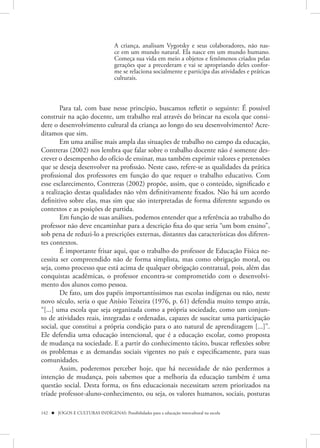 A criança, analisam Vygotsky e seus colaboradores, não nas-
                                   ce em um mundo natural. Ela nasce em um mundo humano.
                                   Começa sua vida em meio a objetos e fenômenos criados pelas
                                   gerações que a precederam e vai se apropriando deles confor-
                                   me se relaciona socialmente e participa das atividades e práticas
                                   culturais.



        Para tal, com base nesse princípio, buscamos refletir o seguinte: É possível
construir na ação docente, um trabalho real através do brincar na escola que consi-
dere o desenvolvimento cultural da criança ao longo do seu desenvolvimento? Acre-
ditamos que sim.
        Em uma análise mais ampla das situações de trabalho no campo da educação,
Contreras (2002) nos lembra que falar sobre o trabalho docente não é somente des-
crever o desempenho do ofício de ensinar, mas também exprimir valores e pretensões
que se deseja desenvolver na profissão. Neste caso, refere-se as qualidades da prática
profissional dos professores em função do que requer o trabalho educativo. Com
esse esclarecimento, Contreras (2002) propõe, assim, que o conteúdo, significado e
a realização destas qualidades não vêm definitivamente fixados. Não há um acordo
definitivo sobre elas, mas sim que são interpretadas de forma diferente segundo os
contextos e as posições de partida.
        Em função de suas análises, podemos entender que a referência ao trabalho do
professor não deve encaminhar para a descrição fixa do que seria “um bom ensino”,
sob pena de reduzi-lo a prescrições externas, distantes das características dos diferen-
tes contextos.
        É importante frisar aqui, que o trabalho do professor de Educação Física ne-
cessita ser compreendido não de forma simplista, mas como obrigação moral, ou
seja, como processo que está acima de qualquer obrigação contratual, pois, além das
conquistas acadêmicas, o professor encontra-se comprometido com o desenvolvi-
mento dos alunos como pessoa.
        De fato, um dos papéis importantíssimos nas escolas indígenas ou não, neste
novo século, seria o que Anísio Teixeira (1976, p. 61) defendia muito tempo atrás,
“[...] uma escola que seja organizada como a própria sociedade, como um conjun-
to de atividades reais, integradas e ordenadas, capazes de suscitar uma participação
social, que constitui a própria condição para o ato natural de aprendizagem [...]”.
Ele defendia uma educação intencional, que é a educação escolar, como proposta
de mudança na sociedade. E a partir do conhecimento tácito, buscar reflexões sobre
os problemas e as demandas sociais vigentes no país e especificamente, para suas
comunidades.
        Assim, poderemos perceber hoje, que há necessidade de não perdermos a
intenção de mudança, pois sabemos que a melhoria da educação também é uma
questão social. Desta forma, os fins educacionais necessitam serem priorizados na
tríade professor-aluno-conhecimento, ou seja, os valores humanos, sociais, posturas

142  JOGOS E CULTURAS INDÍGENAS: Possibilidades para a educação intercultural na escola
 