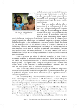 e relacionamentos devem estar imbricados nas
                                         concepções que fundamentam os currículos e
                                         as ações docentes. E o brincar enquanto forma
                                         e conteúdo pode garantir convivência, desen-
                                         volvimento e valorização dos saberes tradicio-
                                         nais indígenas.
                                                 Uma outra análise reflexiva sobre a
                                         constituição de ser professor a partir do brin-
                                         car é que a utilização dos jogos e brincadeiras
                                         nas escolas têm demonstrado que as crianças
     Foto João Luiz, Aldeia Sateré-Mawé, têm perdido grandes oportunidades de des-
               Manaus, 2010.             cobrir-se através de experiências conceituais
                                         diversas com o movimento, porque a escola
tem limitado essas vivências, em decorrência de uma concepção de educação linear
e descontextualizada, voltada para uma sociedade numa perspectiva de produção.
Dificultando, assim, a contextualização dos conteúdos frente à realidade dos alunos,
em que Marcellino (1997, p. 47) assinala dizendo: “A necessidade da recuperação
da força do lúdico na educação fica ainda mais patente, se considerarmos que o
processo educativo, tal como se manifesta, na sociedade contemporânea, é voltado
quase exclusivamente para a vida produtiva [...]”. Portanto, o que se pode verificar
no âmbito escolar é que o brincar é algo considerado não sério, improdutivo, ou seja,
mero passatempo.
        Assim, acreditamos que o fator de referência para educação intercultural na
aldeia e das interações do professor numa realidade plural com as crianças nas escolas
das aldeias, seja a compreensão da teoria da zona de desenvolvimento proximal de
Vygotsky (1998), cuja expressão mais clara pode ser explicada como a distância entre
o que a criança já sabe fazer (zona de desenvolvimento real) e o que ela ainda não
sabe, mas pode aprender (zona de desenvolvimento potencial).
        Desta forma, todas as formas de ajuda, de guias, de orientações são possibili-
dades de desenvolvimento de novas zonas proximais. É justamente nesse nível que
os professores indígenas podem buscar meios de avançar as capacidades atuais da
criança indígena na escola.
        Para Marcellino (1997), o mesmo comenta que a escola no seu dia a dia real-
mente contribui para o furto do brincar na vida das crianças. A começar pelo plane-
jamento, em que o educador na maioria das atividades apresentadas às crianças como
sérias, são planejadas para o desenvolvimento de determinada habilidade, obedecen-
do a conteúdos pré-estabelecidos e padronizados.
        Portanto, a partir dos professores indígenas, poderemos identificar elementos
que levem a construção de uma prática pedagógica que contemple o jogo, o brin-
quedo e a brincadeira como constituição dos sujeitos historicamente situados, sem
perder de vista suas identidades, contribuições e papéis profissionais.
        Se a proposta é que os professores indígenas na educação infantil e nas séries

                   JOGOS E CULTURAS INDÍGENAS: Possibilidades para a educação intercultural na escola  143
 