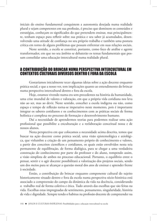 iniciais do ensino fundamental conquistem a autonomia desejada numa realidade
plural e sejam competentes em sua profissão, é preciso que dominem os conteúdos e
estratégias, conheçam os significados do que pretendem ensinar, mas principalmen-
te, tenham espaço para refletir sobre sua prática e seu saber já acumulados, desen-
volvendo uma atitude de confiança no seu próprio trabalho e também uma postura
crítica em torno de alguns problemas que possam enfrentar em suas relações sociais.
        Neste sentido, a escola se constitui, portanto, como foco de análise e agente
transformador, em que no seu âmbito se debaterão os temas fundamentais que pos-
sam consolidar uma educação intercultural numa realidade plural.


A CONTRIBUIÇÃO DO BRINCAR NUMA PERSPECTIVA INTERCULTURAL EM
CONTEXTOS CULTURAIS DIVERSOS DENTRO E FORA DA ESCOLA

       Gostaríamos inicialmente tecer algumas ideias sobre a ação docente enquanto
prática social, e que a nosso ver, tem implicações quanto ao entendimento do brincar
numa perspectiva intercultural dentro e fora da escola.
       Hoje, estamos vivendo numa era sem precedentes na história da humanidade,
uma crise mundial de valores e valoração, em que a própria vida cotidiana nos leva
não ao ser, mas ao devir. Neste sentido, conceber a escola indígena ou não, como
espaço e tempo de reflexão torna-se imperativo neste momento, pois é importante
integrar os saberes cotidianos e os conhecimentos com as práticas sociais de forma
holística e complexa no processo de formação e desenvolvimento humano.
       Daí a necessidade de aprendermos teorias para podermos realizar uma ação
profissional que possibilite a enculturação e a reelaboração conceitual nossa e de
nossos alunos.
       Nesta perspectiva em que colocamos a necessidade acima descrita, temos que
buscar na ação docente como prática social, uma visão epistemológica e axiológi-
ca, que vislumbre a criação de um pensamento próprio de conhecimento e valores,
a partir dos conceitos científicos e cotidianos, os quais estão envolvidos nesta teia
permanente de equilibração, de forma dialógica, para se chegar a uma verdadeira
construção do conhecimento por parte do professor e do aluno, rompendo assim,
a visão simplista de ambos no processo educacional. Portanto, o equilíbrio entre o
pensar, sentir e o agir docente possibilitará a valorização dos projetos sociais, sendo
um dos meios para se alcançar a questão moral dos atos de ensinar e aprender frente
à sociedade.
       Então, a contribuição do brincar enquanto componente cultural do sujeito
historicamente situado dentro e fora da escola numa perspectiva sócio-histórica está
associado a compreensão do campo da dinâmica da vida na docência, considerando
o trabalho real de forma coletiva e ética. Tudo através das escolhas que são feitas na
vida. Escolhas estas impregnadas de sentimento, pensamento, singularidade, história
de vida e dignidade. Sempre tendo o habitus na profissão docente de compreender na

144  JOGOS E CULTURAS INDÍGENAS: Possibilidades para a educação intercultural na escola
 