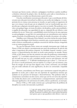 interação que fatores sociais, culturais e pedagógicos interferem e podem modificar
a dinâmica relacional da própria vida e da docência, pois tudo se interrelaciona, se
complementa e se traduz nas idiossincrasias a partir do outro.
        Uma das contribuições essenciais para discussão: é que a contribuição do brin-
car para uma educação intercultural na aldeia ou em escolas não indígenas ; é a com-
preensão do ser criança como presença no mundo, no qual conduz ao argumento de
que o ser criança é mais do que um ser adaptável; é um ser transformador que cria e
percebe que a adaptação não pode esgotar o seu estar no mundo. Não podemos na es-
cola e em qualquer lugar, em nome da ordem e da disciplina, anular a personalidade e
o orgulho do educando, sua capacidade de opor-se, impondo-lhe um silêncio e uma
anulação do seu ser. Temos sim, a possibilidade através do brincar de uma esperança
na ação pedagógica, na qual deve ser sustentada por um entendimento entre sujeitos
capazes de pensar, de problematizar, de escolher, de decidir, de projetar e de sonhar.
        Trabalhar com a Educação Física Infantil e nas séries iniciais do ensino funda-
mental numa abordagem sócio-histórica consistirá, pois, na preocupação de compre-
ender o brincar considerando as condições concretas de vida das crianças, integrando
o seu ser numa perspectiva social.
        No caso da Educação Física, temos um exemplo interessante que é dado por
Dewey (1936) em relação a incompreensão por parte dos professores de sala de aula
sobre a importância das práticas corporais, ou atividade corporal, visando o cresci-
mento e o desenvolvimento do aluno na escola como presença no mundo. Dewey
(1936, p.183) destaca um fato tão rotineiro nas aulas dos professores comentando o
seguinte: “[...] a atividade corporal torna-se em parte uma intrusa. Como se acredita
que ela nada tem que ver com a atividade mental, torna-se uma distração, um mal
que se deve combater [...]”. E defende imediatamente que o aluno “[...] tem um cor-
po e leva-o a escola juntamente com seu espírito. E o corpo é, por sua natureza, uma
fonte de energia; ele tem que fazer alguma coisa. Como, entretanto, essa atividade
não está sendo utilizada em coisa significativa, ela deve ser contrariada e impedida
[...]”.
        Portanto, concordamos com Dewey que o movimento corporal não pode ser
ignorado na escola, pois o aluno tem um repertório de experiências motrizes que
ajudarão no seu processo de formação e desenvolvimento. Não podemos isolar os
componentes curriculares uns dos outros, temos que uni-los em torno das experiên-
cias vividas dos alunos com o conhecimento e consequentemente, oportunizar uma
educação significativa e de real interesse de ambos, alunos e professores, na interação.
        Dewey (1936, p. 183) ainda comenta que a principal fonte do problema de
disciplina nas escolas está associada ao professor:

                              [...] que tem quase sempre de passar a maior parte do tempo
                              impedindo a atividade corporal que alheia o espírito do objeto
                              da lição. Prometem-se prêmios para os que ficarem fisicamente
                              mais quietos, para os que guardarem mais silêncio e mais uni-


                   JOGOS E CULTURAS INDÍGENAS: Possibilidades para a educação intercultural na escola  145
 