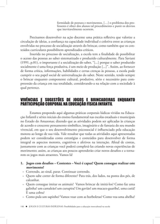 formidade de postura e movimentos. […] o problema dos pro-
                                   fessores é obter dos alunos tal procedimento e punir os desvios
                                   que inevitavelmente ocorrem.

       Precisamos desenvolver na ação docente uma prática reflexiva que valorize a
circulação de ideias, a confiança na capacidade individual e coletiva entre as crianças
envolvidas no processo de socialização através do brincar, como também que os con-
teúdos curriculares possibilitem aprendizados críticos.
       Inserida no processo de socialização, a escola tem a finalidade de possibilitar
o acesso das pessoas ao saber sistematizado e produzido culturalmente. Para Saviani
(1991, p.81), o importante é a socialização do saber, “[...] porque o saber produzido
socialmente é uma força produtiva, é um meio de produção [...]”. Assim, ao fornecer
de forma crítica, informações, habilidades e certas crenças às pessoas, a escola pode
cumprir o seu papel social de universalização do saber. Neste sentido, tendo sempre
o brincar enquanto componente cultural, produtivo, sério e necessário para com-
preensão da criança em sua totalidade, considerando-a na relação com a sociedade à
qual pertence.


VIVÊNCIAS E SUGESTÕES DE JOGOS E BRINCADEIRAS ENQUANTO
PARTICIPAÇÃO CORPORAL NA EDUCAÇÃO FÍSICA INFANTIL

       Estamos propondo aqui algumas práticas corporais lúdicas vividas na Educa-
ção Infantil e séries iniciais do ensino fundamental nas escolas estaduais e municipais
no Estado do Amazonas; dizendo que as atividades podem ser aplicadas às crianças
de acordo o crescente pensamento simbólico, imaginário e de fantasia do seu mundo
vivencial, em que o seu desenvolvimento psicossocial é influenciado pela educação
motora ao longo de sua vida. Vale ressaltar que todas as atividades aqui apresentadas
podem ser consideradas como estratégias e conteúdos para desenvolver de forma
integral os aspectos motores, cognitivos e afetivos na interação. Afinal de contas,
juntamente com as crianças você poderá completá-las criando novas experiências de
movimento; assim, as crianças aos poucos aprenderão criar novos desafios e a torna-
rem os jogos mais atraentes. Vamos lá!

1. Jogos com desafios – Contestes – Você é capaz? Quem consegue realizar este
   movimento?
 − Correndo, ao sinal, parar. Continuar correndo.
 − Quem sabe correr de forma diferente? Para trás, dos lados, na ponta dos pés, de
   calcanhar.
 − Quem consegue imitar os animais? Vamos brincar de imitá-los? Como faz uma
   galinha? um camaleão! um curupira! Um gavião! um macaco guariba!, uma cutiá!
   E uma cobra?
 − Como pula um sapinho? Vamos voar com as borboletas? Como voa uma abelha?

146  JOGOS E CULTURAS INDÍGENAS: Possibilidades para a educação intercultural na escola
 