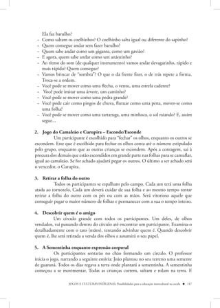 Ela faz barulho?
 −   Como saltam os coelhinhos? O coelhinho salta igual ou diferente do sapinho?
 −   Quem consegue andar sem fazer barulho?
 −   Quem sabe andar como um gigante, como um gavião?
 −   E agora, quem sabe andar como um anãozinho?
 −   Ao ritmo do som (de qualquer instrumento) vamos andar devagarinho, rápido e
     mais rápido? Quem consegue?
 −   Vamos brincar de “sombra”? O que o da frente fizer, o de trás repete a forma.
     Troca-se a ordem.
 −   Você pode se mover como uma flecha, o vento, uma estrela cadente?
 −    Você pode imitar uma árvore, um caminho?
 −   Você pode se mover como uma pedra grande?
 −   Você pode cair como pingos de chuva, flutuar como uma pena, mover-se como
     uma folha?
 −   Você pode se mover como uma tartaruga, uma minhoca, o sol raiando? E, assim
     segue...

2. Jogo do Camaleão e Curupira – Esconde/Esconde
           Um participante é escolhido para “fechar” os olhos, enquanto os outros se
escondem. Este que é escolhido para fechar os olhos conta até o número estipulado
pelo grupo, enquanto que as outras crianças se escondem. Após a contagem, sai à
procura dos demais que estão escondidos em grande parte nas folhas para se camuflar,
igual ao camaleão. Se for achado ajudará pegar os outros. O último a ser achado será
o vencedor, o Curupira.

3. Retirar a folha do outro
           Todos os participantes se espalham pelo campo. Cada um terá uma folha
atada ao tornozelo. Cada um deverá cuidar de sua folha e ao mesmo tempo tentar
retirar a folha do outro com os pés ou com as mãos. Será vitorioso aquele que
conseguir pegar o maior número de folhas e permanecer com a sua o tempo inteiro.

4. Descobrir quem é o amigo
         Um círculo grande com todos os participantes. Um deles, de olhos
vendados, vai passando dentro do círculo até encontrar um participante. Examina-o
detalhadamente com o tato (mãos), tentando advinhar quem é. Quando descobrir
quem é, lhe será retirada a venda dos olhos e assumirá o seu papel.

5. A Sementinha enquanto expressão corporal
           Os participantes sentarão no chão formando um círculo. O professor
inicia o jogo, narrando a seguinte estória: João plantou no seu terreno uma semente
de guaraná. Todos os dias regava a terra onde plantará a sementinha. A sementinha
começou a se movimentar. Todas as crianças correm, saltam e rolam na terra. E

                  JOGOS E CULTURAS INDÍGENAS: Possibilidades para a educação intercultural na escola  147
 