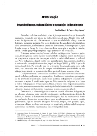 APRESENTAÇÃO

  Povos indígenas, cultura lúdica e educação: lições de casa
                                                            Emília Darci de Souza Cuyabano1

       Essa obra coletiva nos brinda com lições que extrapolam os limites da
academia, trazendo-nos, acima de tudo, lições do abraço. Abraço entre cul-
turas, indígenas ou não, abraço entre razão e sensibilidade, abraço entre o
brincar e natureza humana. Os jogos indígenas, fio condutor dos trabalhos
aqui apresentados, simbolizam o corpo em movimento. Um corpo que ri, que
festeja, dança a dança do corpo, fazendo fluir a energia, a alegria, a ciência,
enfim, a vida que pede passagem e lugar para todos na sociedade.
       É fruto de sonhos e aspirações que embalam o diálogo entre Governo e socie-
dade, instituições de ensino superior e comunidades indígenas, através da efetivação
de programas e projetos que tomam por referência a diversidade étnica e cultural
dos Povos Indígenas do Brasil. Sonho esse, que já faz parte da nossa memória afetiva
e, assim sendo, como já dizia o escritor Jorge Luis Borges2 (1999, p.195), “é parte da
memória coletiva”. Por entender que em se tratando de educação, cada povo, cada
etnia, cada sociedade tem a sua, há tempos vislumbrávamos possibilidades de um
diálogo intercultural em nossas escolas. Eis o que se efetiva na apresente obra.
       O objetivo é trazer à comunidade acadêmica e aos demais interessados resulta-
dos de trabalhos produzidos por pesquisadores de diferentes instituições, prosseguin-
do no propósito de estimular a interlocução científica indispensável ao desenvolvi-
mento da pesquisa. A temática dos jogos nas diferentes etnias indígenas, bem como
a prática pedagógica dos professores nas aldeias, se traduz como resposta aos desafios
que estão postos no espaço escolar, sendo aqui abordados em rede de conexão entre
diferentes áreas do conhecimento, respeitando-se um pensamento plural.
       Desse modo, a obra configura-se como um convite à leitura e à degustação
de sabores e saberes da terra, trazendo-nos imagens e conhecimentos no âmbito da
cultura, da história e da memória ancestral indígena. Seja no recôndito das matas
ou nas bordas dos centros urbanos faz-se ecoar um chamamento às raízes, trazido
pelo brincar. Seja no universo das águas, fantástico, mágico, com gravetos, cipós,
sementes e rabiscos no chão, vemos surgir a criança indígena brincando livremente,
construindo sua história e demarcando sua pertença identitária.

1 Professora Titular da Universidade do Estado de Mato Grosso (UNEMAT) é Doutora em Educação pela
  USP (2005) e atua como docente do Programa de Mestrado em Educação na linha Educação e Diversidade.
  Pesquisadora do Núcleo de Estudos e Pesquisa em Educação (NEPE) e professora do Departamento de
  Pedagogia, no Campus de Cáceres-MT.
2 BORGES, Jorge Luis. Obras completas de Jorge Luis Borges. São Paulo: Globo, 1999.


                      JOGOS E CULTURAS INDÍGENAS: Possibilidades para a educação intercultural na escola  13
 