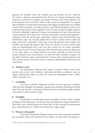 apareceu um raminho verde, este raminho, por que precisava de luz e calor do
sol, cresceu e apareceu uma pontinha fora da terra. As crianças participantes neste
momento, conservam-se sentadas, mas erguem um braço. João estava radiante. Seu
pé de guaraná estava crescendo. Todos os dias crescia um pouquinho. As crianças
agora ajoelham-se conservando o braço para cima. Regava sua plantinha com cuidado
e assim ela foi crescendo, crescendo e tornou-se um lindo pé de guaraná. Neste caso,
as crianças ficam de pé, braços erguidos ao alto. O vento sacudia seus galhos repletos
de frutos, embalando o guaraná. Crianças movimentando os braços. João sabia que
a planta precisava de ar para viver. Crianças exercitando o processo de inspiração e
expiração. Certo dia, ele foi regar a plantinha e observou que havia florzinha, que
desabrochava aqui e ali. Crianças podem abrir e fechar os dedos. Outra manhã, foi
regar novamente a plantinha e notou que o fruto do guaraná estava maduro. Ele
recolheu uma porção de guaraná aqui, outra ali, colocava em uma cestinha. João
ficou tão impressionado com o que vira, que à noite teve um sonho maravilho.
Sonhou que via várias árvores de guaraná, cheias de frutos que cantavam e dançavam
ao seu redor. Agora, as crianças formam um círculo saltitando ao ritmo de uma
canção, enquanto que uma permanece no centro da roda, imitando um gesto, em
que todos repetiram o gesto, posteriormente. E assim, após a imitação gestual, uma
outra criança assumi o centro do círculo e recomeça a gestualidade imitativa de uma
outra forma.

6. Atender o outro
          Os participantes dispersos pelo campo à vontade. Dado o sinal, todos
correm; com o novo sinal atendem a solicitação do líder ou professor: tocar ou
segurar determinado objeto ou partes do corpo do companheiro (nariz, orelha,
cabelo, tornozelo, etc.).

7. A cobrinha
           Um cipó, a cobrinha. Dispostos em fileira atrás do cipó que o professor
trilha de forma ondulada. Em seguida, o grupo passa correndo, saltando por cima do
cipó. O que for “picado”, tocado por ela, deverá retornar ao local de partida, saltando
com um pé. E assim continua o jogo.

8. O espelho
           Distribuição à vontade pelo campo, em duplas. Ao dar o sinal, as duplas
formadas correm pelo pátio, um atrás do outro, perseguindo o amigo, devendo este
fazer tudo o que o primeiro que está à frente fizer, ou seja, imitação de movimentos,
giros, deslocamentos, etc. Depois troca de posição e segue o jogo.

9. Procurar o brinquedo
         Uma bola, o brinquedo. Dispersos pelo terreno e de costas para o professor
que esconderá a bola num local fácil de ser achado. Ao sinal, todos vão procurar a

148  JOGOS E CULTURAS INDÍGENAS: Possibilidades para a educação intercultural na escola
 