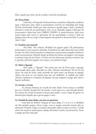 bola e aquele que achar, terá de escolher o local do esconderijo.

10. Parou feijão
          Uma bola, o brinquedo. Todos próximos ao professor. Quando o professor
jogar a bola para cima, todos os participantes correrão em velocidade para longe
da bola arremessada. Sendo que neste momento, quando jogar a bola, o professor
chamará o nome de um participante. Este ao ser chamado, pegará a bola que foi
arremessada e falará bem forte: PAROU FEIJÃO!. E, posteriormente, dará cinco
passos largos para tentar se aproximar de um participante e acertar a bola em
qualquer parte do seu corpo. O participante não poderá se desviar da bola. E, assim
segue o jogo.

11. Estafeta com material
          Três bolas. Três colunas, divididas em grupos iguais. Os participantes
posicionam-se com as pernas afastadas. O primeiro de cada coluna fica com a bola
na mão. Ao sinal, a bola é passada ou rolada entre as pernas para o jogador imediato e
assim sucessivamente. Quando chegar no último da coluna, este pegará e virá ocupar
o primeiro lugar da sua coluna. A vitória será da coluna que primeiro terminar, isto
é, quando o primeiro jogador vier ocupar o seu primitivo lugar.

12. Saltar o Igarapé
          Dois cipós, o “Igarapé”. Em coluna por um, de frente para o igarapé,
representado pelos cipós colocados no chão, distantes inicialmente 40 cm um do
outro. Ao sinal de início, saem correndo um após outro, em direção ao igarapé,
saltam sem pisar no seu interior para não sair molhados. À medida que todos
saltarem, aumenta-se a distância do igarapé, até que ninguém consiga mais saltar e
fiquem molhados.

13. Gavião e a Cutia
         As crianças formam um círculo de mãos dadas. Uma criança é escolhida
para ser o Gavião, ficando fora do círculo, e outra para ser a cutia, ficando dentro.
As crianças do círculo levantam os braços para ajudar a cutia a fugir do gavião ou
abaixam para impedir que o gavião pegue a cutia.

14. Futebol de mãos dadas, em trios ou quartetos
         Uma bola de futebol. Crianças de mãos dadas 3 a 3 ou 4 a 4, divididos
em dois grandes grupos. Inicia o jogo, com as equipes tentando marcar gols no
adversário. Durante o jogo, as crianças não podem soltar as mãos, se o fizer, e a bola
estiver em sua posse, passará para a equipe adversária. E assim, sucessivamente. Vence
a equipe que fizer mais gols.



                  JOGOS E CULTURAS INDÍGENAS: Possibilidades para a educação intercultural na escola  149
 