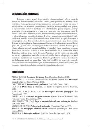 CONSIDERAÇÕES REFLEXIVAS

       Podemos perceber através deste trabalho a importância da vivência plena do
brincar no desenvolvimento cultural da criança, principalmente no processo de es-
colarização numa perspectiva intercultural; assim, a vivência do brincar na escola é
imprescindível em termos de conhecimento, participação e criatividade, sem ignorar
as especificidades culturais. Por tudo isso, é fundamental que se assegure à criança
o tempo e o espaço para que o brincar seja vivenciado com intensidade capaz de
formar a base sólida da formação e do desenvolvimento integral deste corpo-criança,
e, sobretudo para o exercício do prazer de viver e estudar em comunidade. Finali-
zando este trabalho, concordamos com Rubem Alves (1986), no qual ele diz que a
imaginação é a mãe da criatividade. Portanto, acreditamos que o jogo é um começo
de ativação da imaginação da criança em todos os sentidos humanos, no qual Brou-
gére (2002, p.26), sendo um apologista do brincar alicerça também dizendo que “a
criança adquire, constrói sua cultura lúdica brincando”. Desta maneira, o processo
de evolução da criança se inicia a partir da criatividade, do já constituído. Afinal
de contas, você não cria a partir do nada. Precisamos um do outro para criar, cada
um na sua experiência e no conhecimento adquirido. Assim, a linguagem corporal
tornar-se-á a expressão do pensamento de ambos, professores e alunos. Concluindo
o trabalho queremos frisar o que disse Freire (2009, p.128): “na perspectiva intercul-
tural os sujeitos educam-se em relação, de forma individual, bem como coletiva, em
contextos culturais semelhantes e em contextos culturais diversos”.


REFERÊNCIAS
ALVES, RUBEM. A gestação do futuro. 2 ed. Campinas: Papirus, 1986.
BROUGÉRE, G. A Criança e a cultura lúdica. In: KISHIMOTO, T.M. O Brincar
e suas teorias. São Paulo: Pioneira, 2002.
CONTRERAS, J. Autonomia de professores. São Paulo: Cortez, 2002.
DEWEY, J. Democracia e educação. São Paulo, Companhia Editora Nacional,
1936.
FONTANA, R.A.C.; CRUZ, M.N. da. Psicologia e trabalho pedagógico. São
Paulo: Atual, 1997.
FREIRE, M.C.B. A criança indígena na escola urbana. Manaus: Editora da Uni-
versidade Federal do Amazonas, 2009.
KISHIMOTO, T.M. (Org.). Jogo, brinquedo, brincadeira e a educação. São Pau-
lo: Cortez, 2001.
MARCELLINO, N.C. Pedagogia da animação. Campinas: Papirus, 1997.
SAVIANI, D. Pedagogia histórico-crítica: Primeiras aproximações. São Paulo:
Cortez, 1991.
TEIXEIRA, A. Educação no Brasil. 2 ed. São Paulo: Ed. Nacional, 1976.

150  JOGOS E CULTURAS INDÍGENAS: Possibilidades para a educação intercultural na escola
 