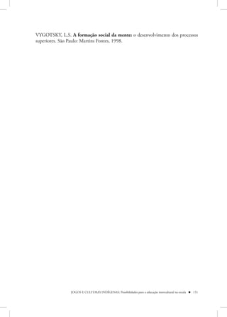 VYGOTSKY, L.S. A formação social da mente: o desenvolvimento dos processos
superiores. São Paulo: Martins Fontes, 1998.




                JOGOS E CULTURAS INDÍGENAS: Possibilidades para a educação intercultural na escola  151
 