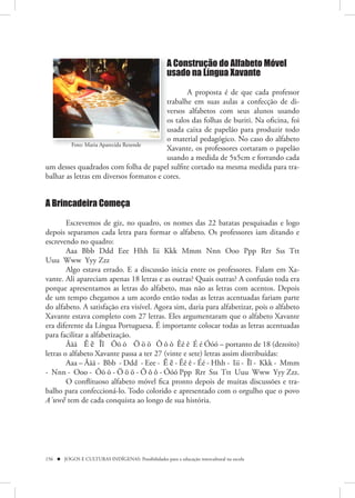 A Construção do Alfabeto Móvel
                                                     usado na Língua Xavante

                                                A proposta é de que cada professor
                                         trabalhe em suas aulas a confecção de di-
                                         versos alfabetos com seus alunos usando
                                         os talos das folhas de buriti. Na oficina, foi
                                         usada caixa de papelão para produzir todo
                                         o material pedagógico. No caso do alfabeto
         Foto: Maria Aparecida Rezende
                                         Xavante, os professores cortaram o papelão
                                         usando a medida de 5x5cm e forrando cada
um desses quadrados com folha de papel sulfite cortado na mesma medida para tra-
balhar as letras em diversos formatos e cores.


A Brincadeira Começa

        Escrevemos de giz, no quadro, os nomes das 22 batatas pesquisadas e logo
depois separamos cada letra para formar o alfabeto. Os professores iam ditando e
escrevendo no quadro:
        Aaa Bbb Ddd Eee Hhh Iii Kkk Mmm Nnn Ooo Ppp Rrr Sss Ttt
Uuu Www Yyy Zzz
        Algo estava errado. E a discussão inicia entre os professores. Falam em Xa-
vante. Ali apareciam apenas 18 letras e as outras? Quais outras? A confusão toda era
porque apresentamos as letras do alfabeto, mas não as letras com acentos. Depois
de um tempo chegamos a um acordo então todas as letras acentuadas fariam parte
do alfabeto. A satisfação era visível. Agora sim, daria para alfabetizar, pois o alfabeto
Xavante estava completo com 27 letras. Eles argumentaram que o alfabeto Xavante
era diferente da Língua Portuguesa. É importante colocar todas as letras acentuadas
para facilitar a alfabetização.
        Ããã Ẽ ẽ Ĩĩ Õõ õ Ö ö ö Ô ô ô Êê ê É é Óóó – portanto de 18 (dezoito)
letras o alfabeto Xavante passa a ter 27 (vinte e sete) letras assim distribuídas:
        Aaa – Ããã - Bbb - Ddd - Eee - Ẽ ẽ - Êê ê - Éé - Hhh - Iii - Ĩĩ - Kkk - Mmm
- Nnn - Ooo - Õõ õ - Ö ö ö - Ô ô ô - Óóó Ppp Rrr Sss Ttt Uuu Www Yyy Zzz.
        O conflituoso alfabeto móvel fica pronto depois de muitas discussões e tra-
balho para confeccioná-lo. Todo colorido e apresentado com o orgulho que o povo
A`uwẽ tem de cada conquista ao longo de sua história.




156  JOGOS E CULTURAS INDÍGENAS: Possibilidades para a educação intercultural na escola
 
